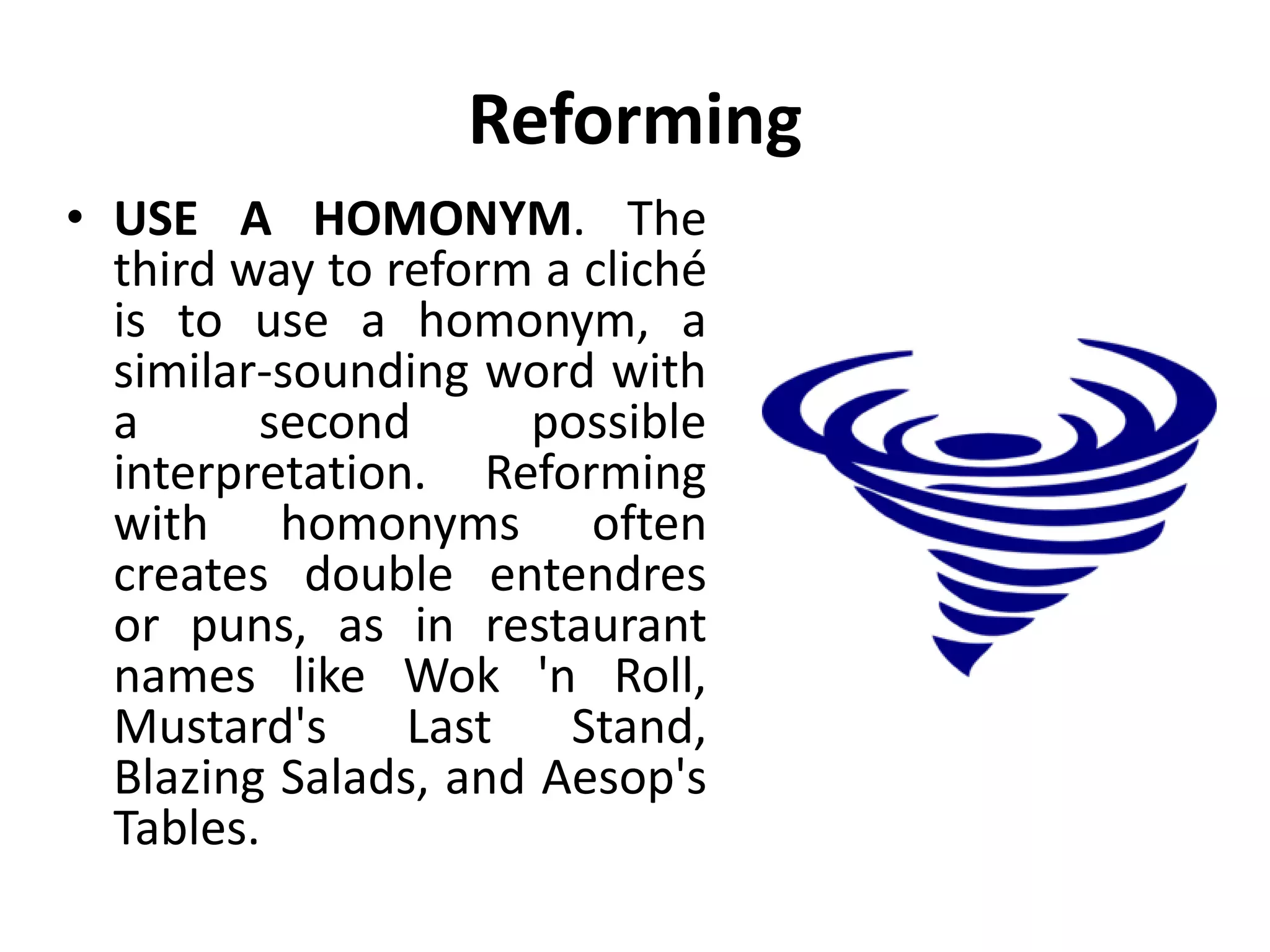 Reforming
• USE A HOMONYM. The
third way to reform a cliché
is to use a homonym, a
similar-sounding word with
a second possible
interpretation. Reforming
with homonyms often
creates double entendres
or puns, as in restaurant
names like Wok 'n Roll,
Mustard's Last Stand,
Blazing Salads, and Aesop's
Tables.
 