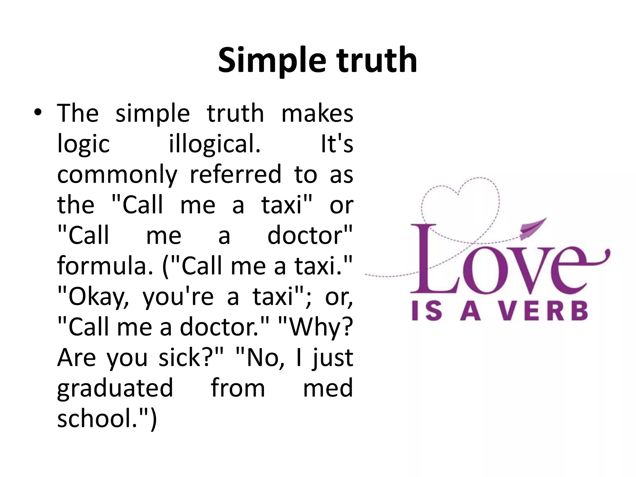 Simple truth
• The simple truth makes
logic illogical. It's
commonly referred to as
the "Call me a taxi" or
"Call me a doctor"
formula. ("Call me a taxi."
"Okay, you're a taxi"; or,
"Call me a doctor." "Why?
Are you sick?" "No, I just
graduated from med
school.")
 