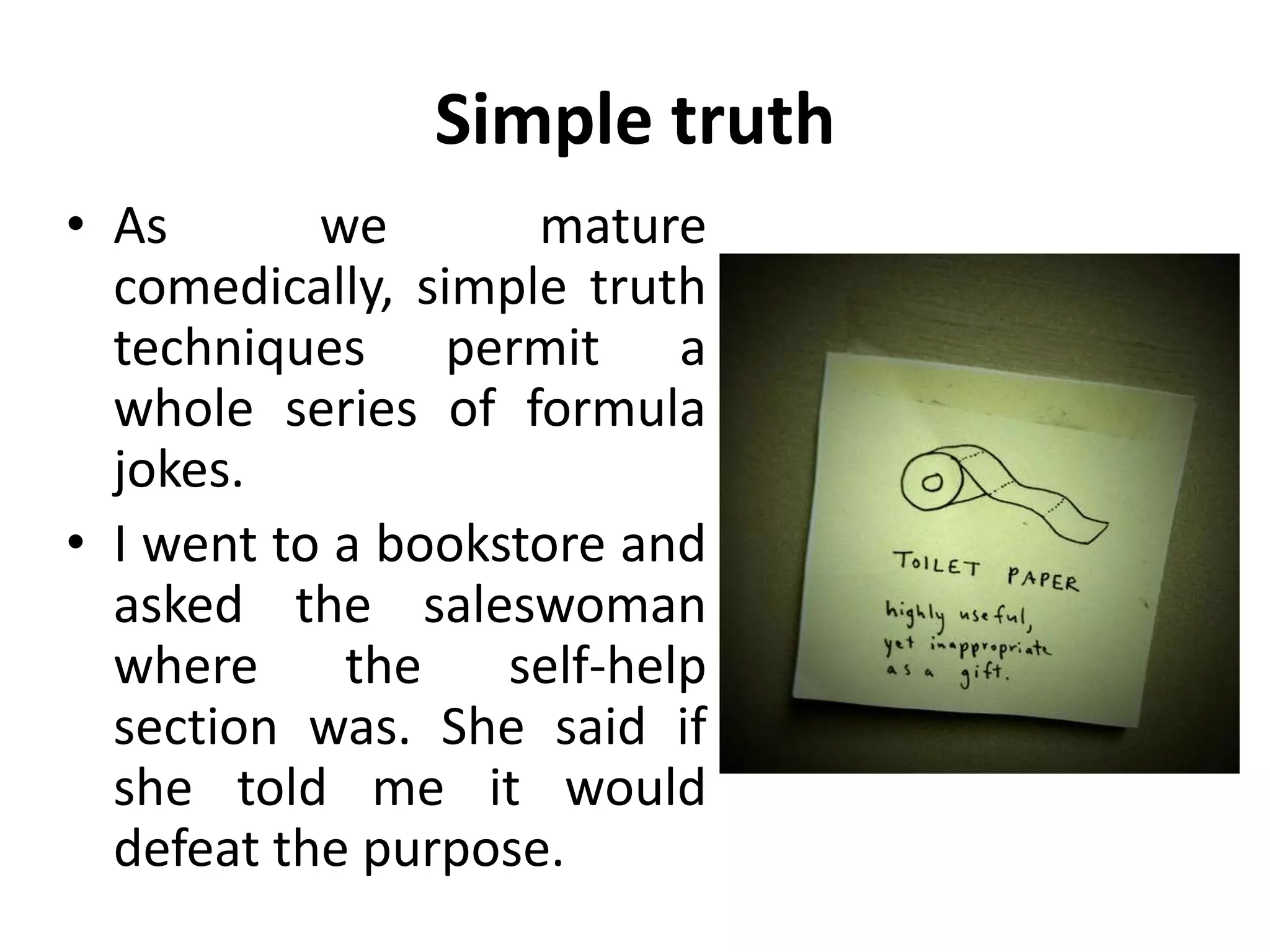 Simple truth
• As we mature
comedically, simple truth
techniques permit a
whole series of formula
jokes.
• I went to a bookstore and
asked the saleswoman
where the self-help
section was. She said if
she told me it would
defeat the purpose.
 