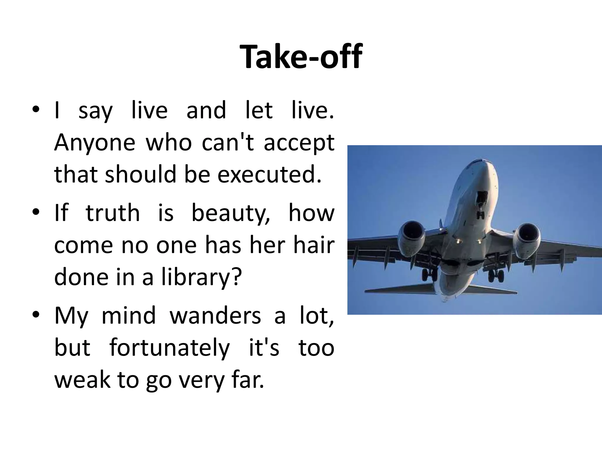 Take-off
• I say live and let live.
Anyone who can't accept
that should be executed.
• If truth is beauty, how
come no one has her hair
done in a library?
• My mind wanders a lot,
but fortunately it's too
weak to go very far.
 
