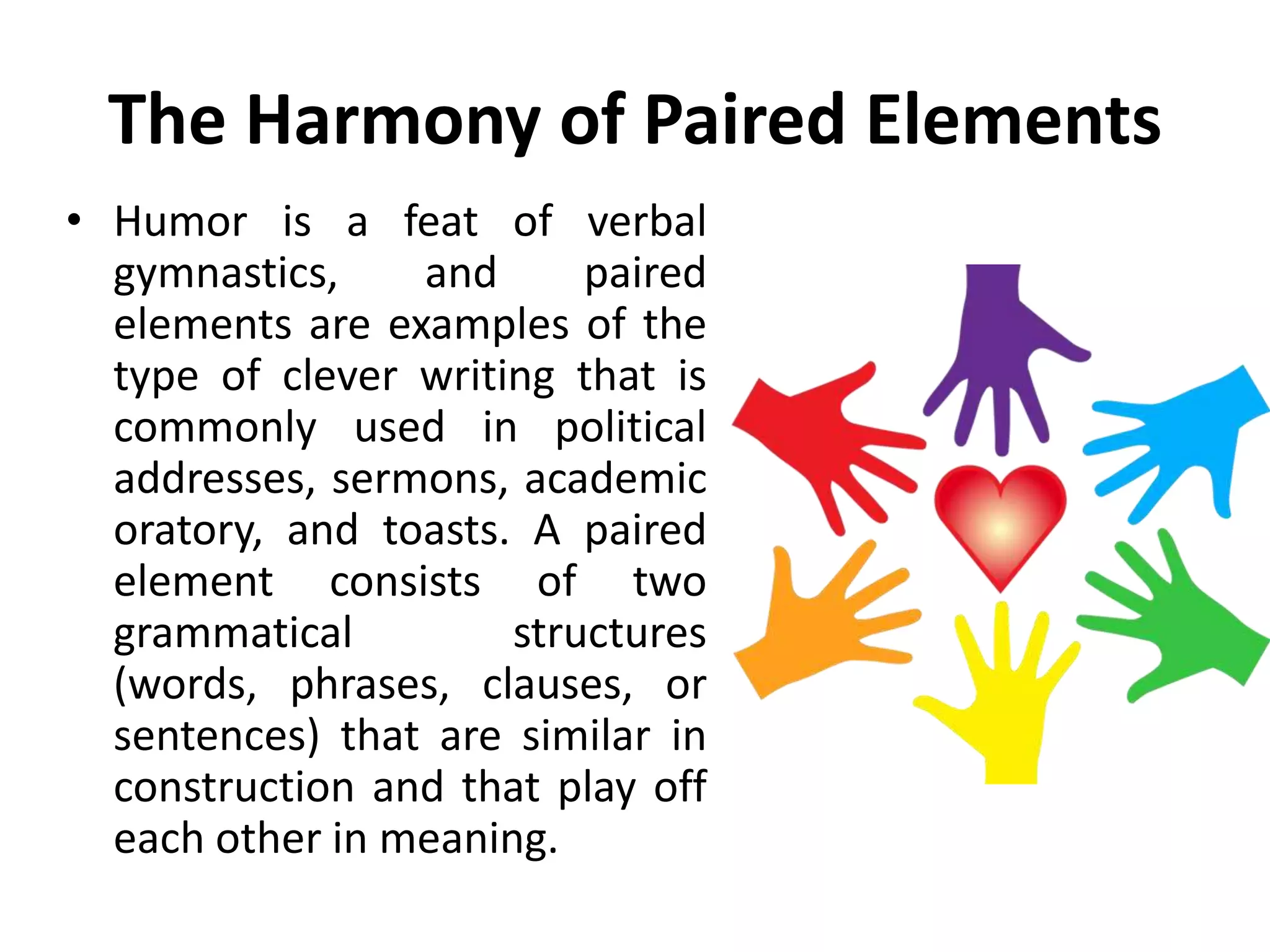 The Harmony of Paired Elements
• Humor is a feat of verbal
gymnastics, and paired
elements are examples of the
type of clever writing that is
commonly used in political
addresses, sermons, academic
oratory, and toasts. A paired
element consists of two
grammatical structures
(words, phrases, clauses, or
sentences) that are similar in
construction and that play off
each other in meaning.
 
