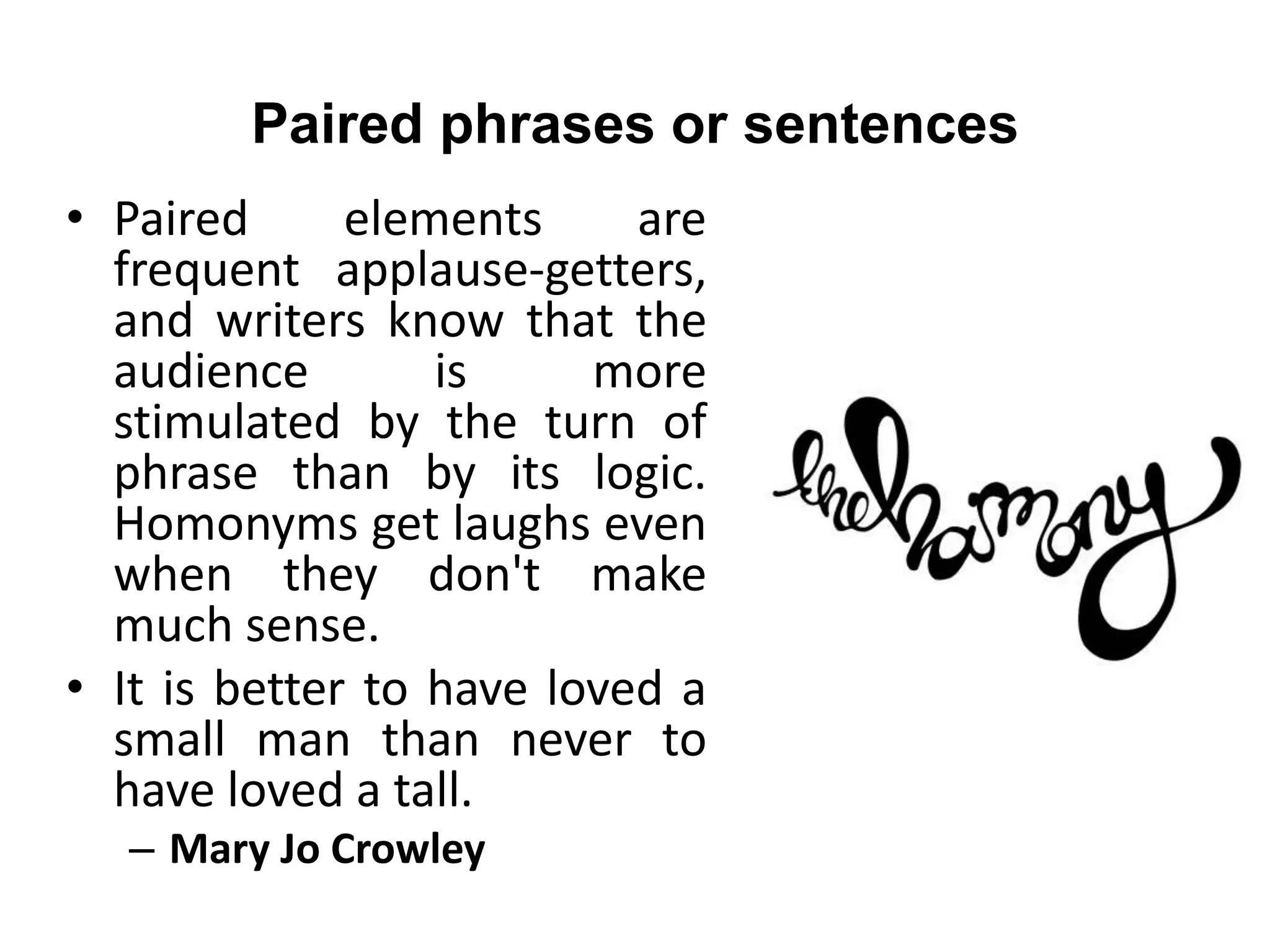 Paired phrases or sentences
• Paired elements are
frequent applause-getters,
and writers know that the
audience is more
stimulated by the turn of
phrase than by its logic.
Homonyms get laughs even
when they don't make
much sense.
• It is better to have loved a
small man than never to
have loved a tall.
– Mary Jo Crowley
 