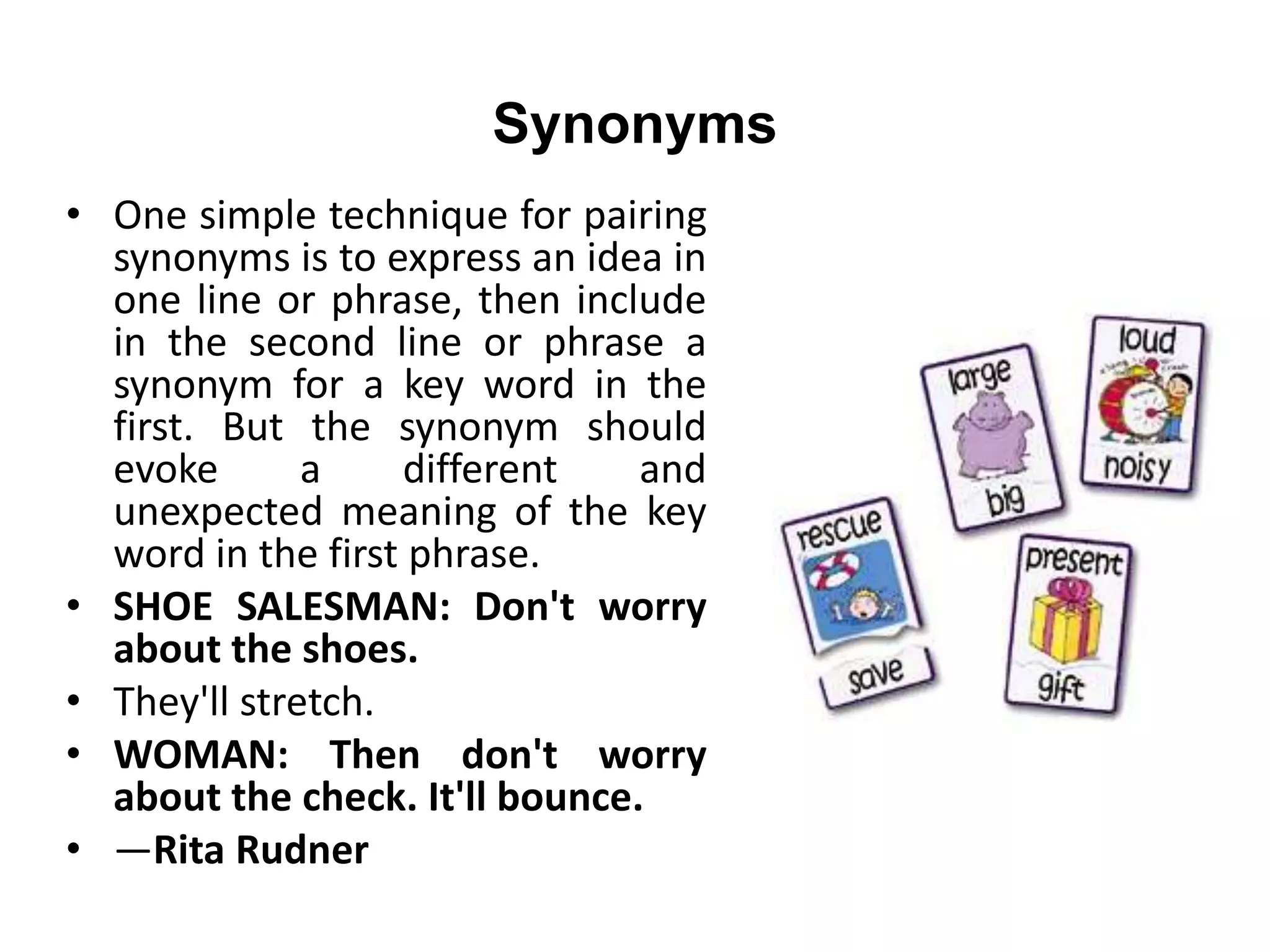 Synonyms
• One simple technique for pairing
synonyms is to express an idea in
one line or phrase, then include
in the second line or phrase a
synonym for a key word in the
first. But the synonym should
evoke a different and
unexpected meaning of the key
word in the first phrase.
• SHOE SALESMAN: Don't worry
about the shoes.
• They'll stretch.
• WOMAN: Then don't worry
about the check. It'll bounce.
• —Rita Rudner
 