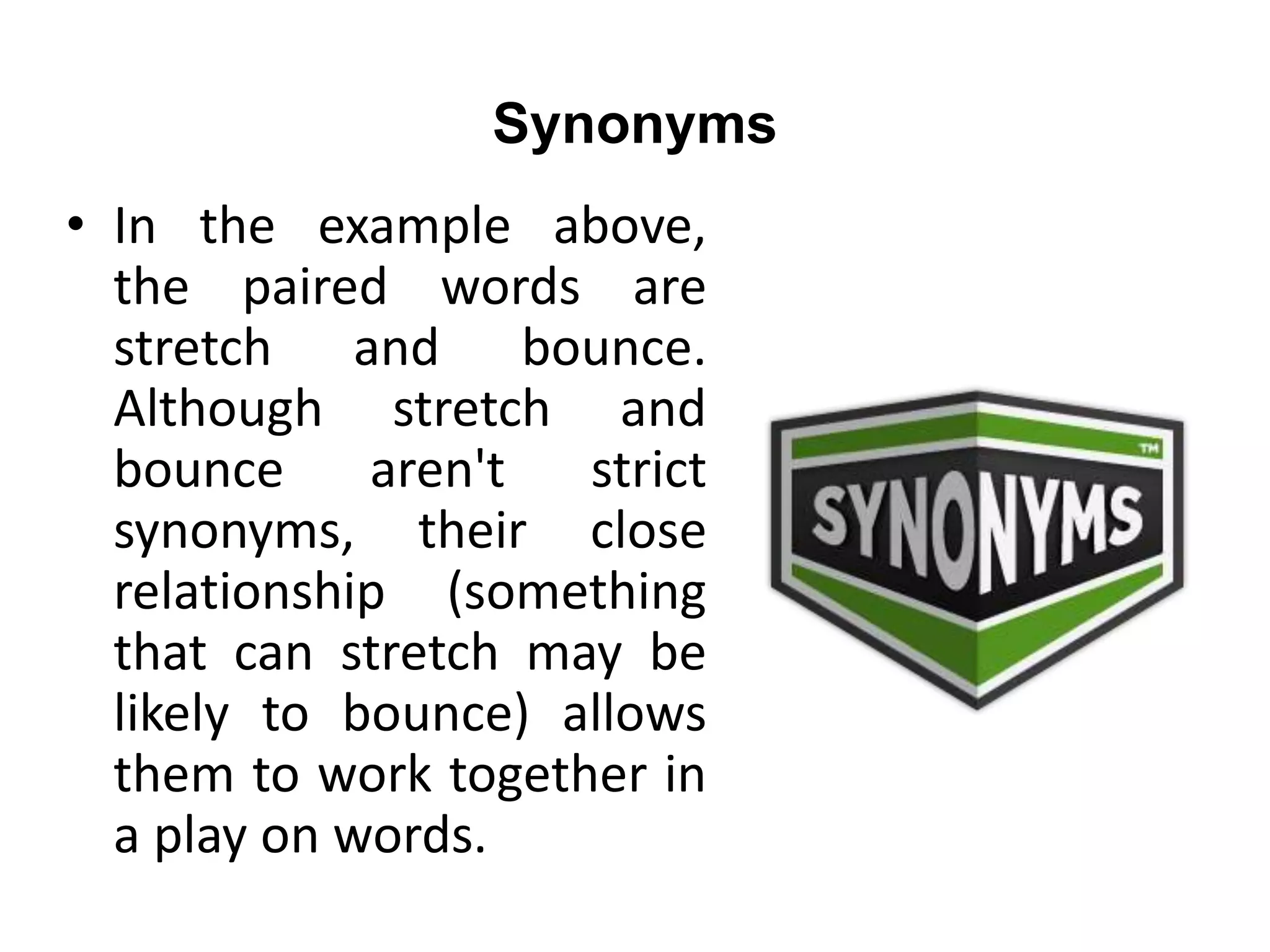 Synonyms
• In the example above,
the paired words are
stretch and bounce.
Although stretch and
bounce aren't strict
synonyms, their close
relationship (something
that can stretch may be
likely to bounce) allows
them to work together in
a play on words.
 