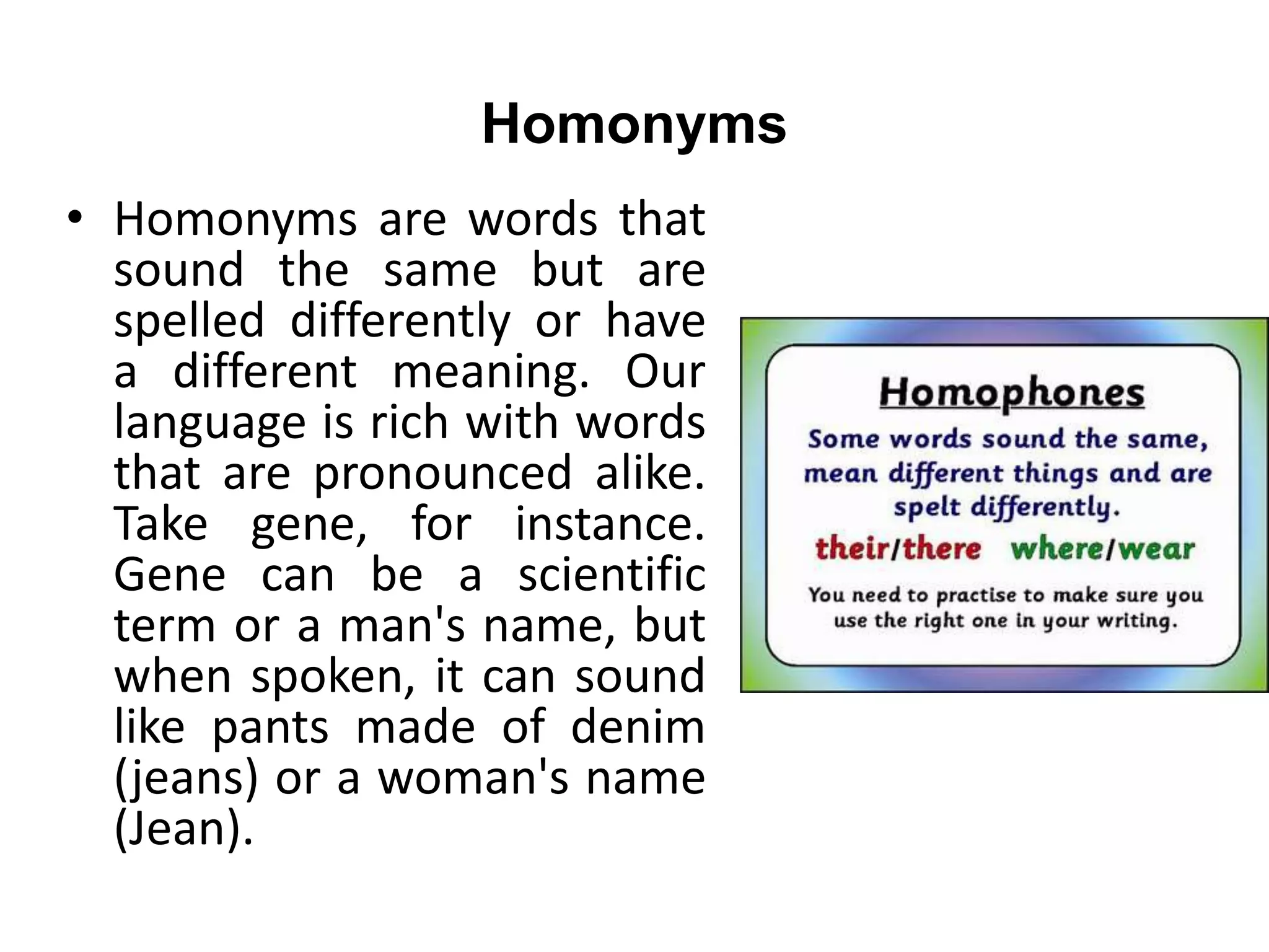 Homonyms
• Homonyms are words that
sound the same but are
spelled differently or have
a different meaning. Our
language is rich with words
that are pronounced alike.
Take gene, for instance.
Gene can be a scientific
term or a man's name, but
when spoken, it can sound
like pants made of denim
(jeans) or a woman's name
(Jean).
 