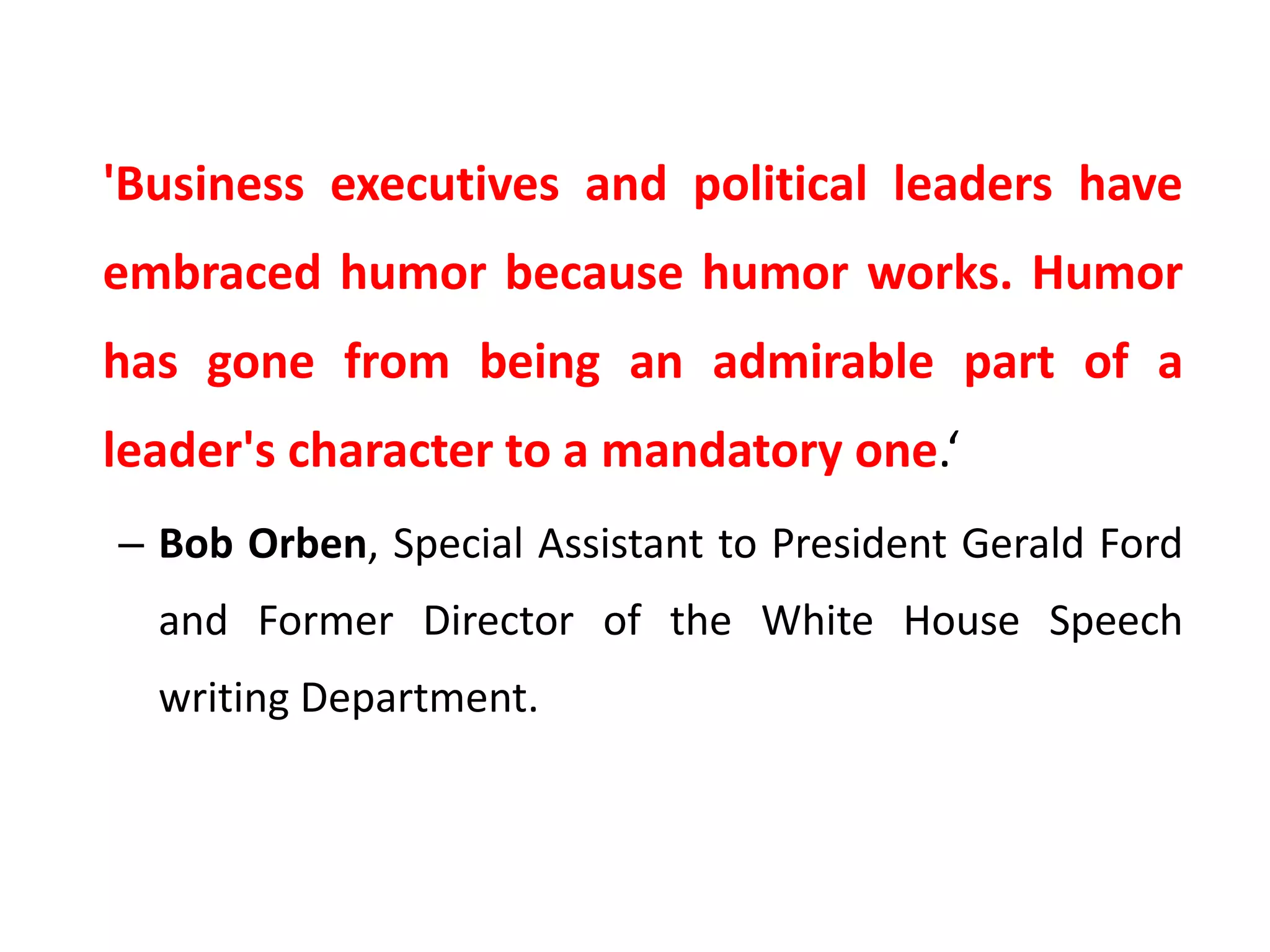 'Business executives and political leaders have
embraced humor because humor works. Humor
has gone from being an admirable part of a
leader's character to a mandatory one.‘
– Bob Orben, Special Assistant to President Gerald Ford
and Former Director of the White House Speech
writing Department.
 