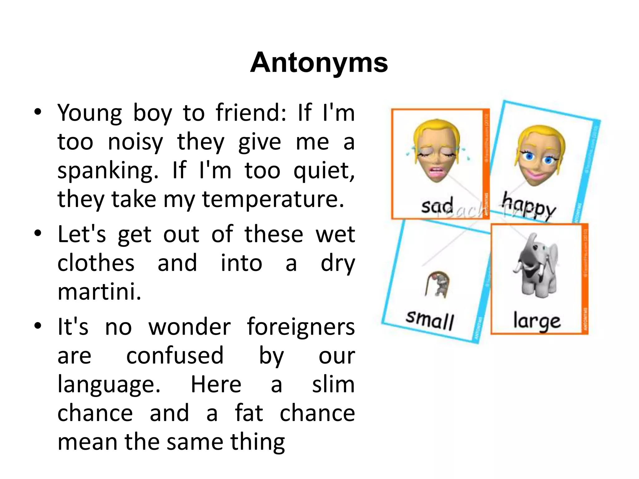 Antonyms
• Young boy to friend: If I'm
too noisy they give me a
spanking. If I'm too quiet,
they take my temperature.
• Let's get out of these wet
clothes and into a dry
martini.
• It's no wonder foreigners
are confused by our
language. Here a slim
chance and a fat chance
mean the same thing
 