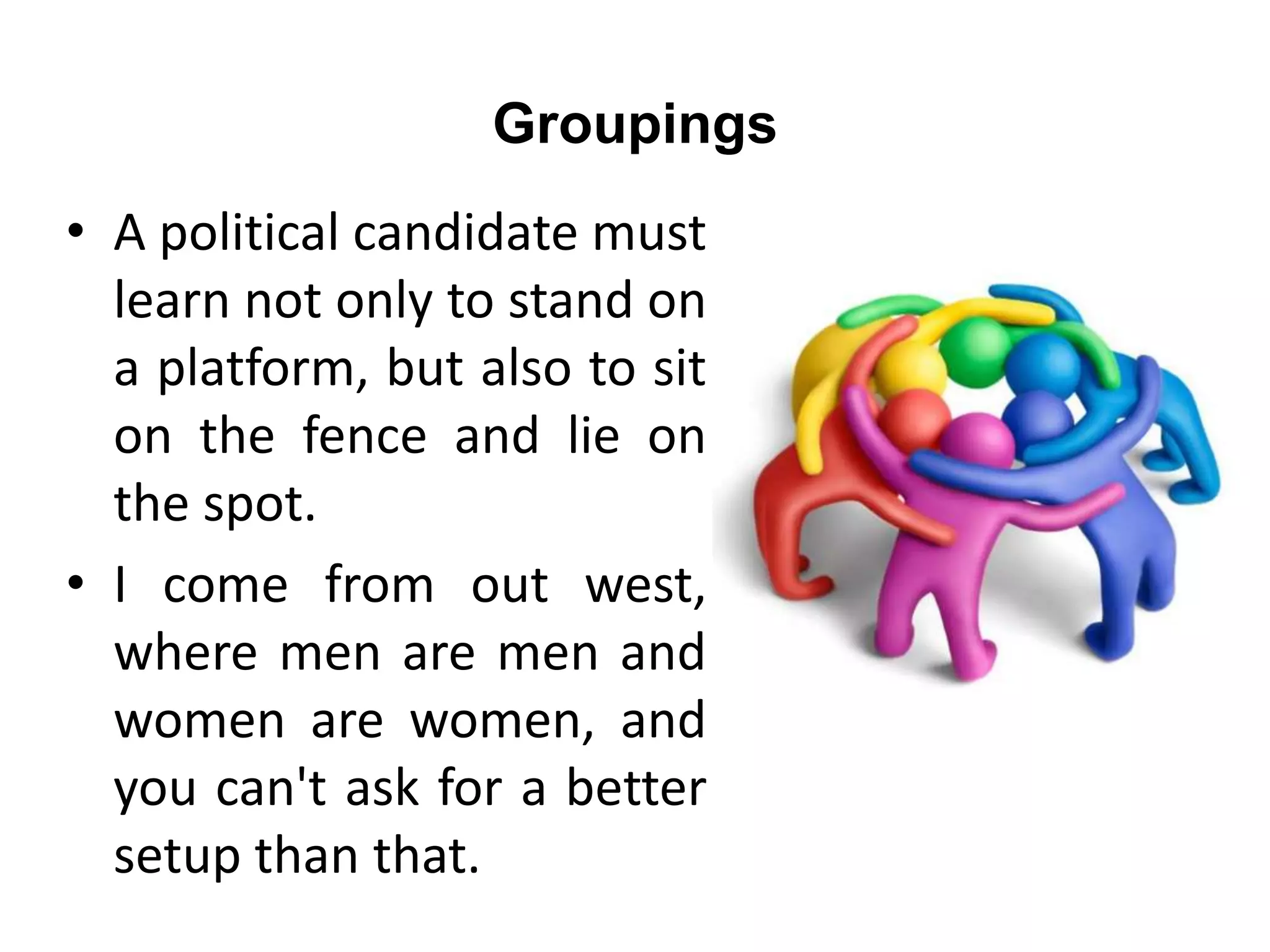 Groupings
• A political candidate must
learn not only to stand on
a platform, but also to sit
on the fence and lie on
the spot.
• I come from out west,
where men are men and
women are women, and
you can't ask for a better
setup than that.
 