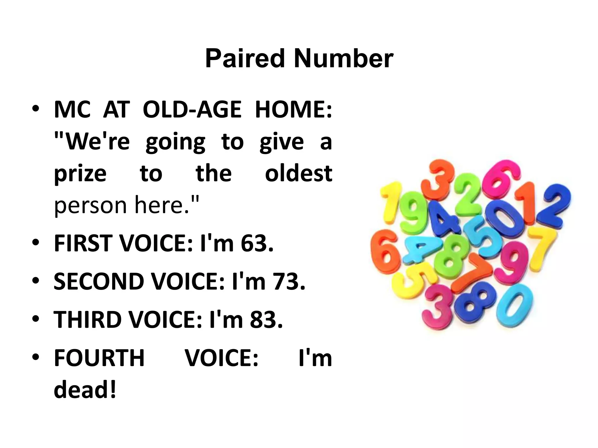 Paired Number
• MC AT OLD-AGE HOME:
"We're going to give a
prize to the oldest
person here."
• FIRST VOICE: I'm 63.
• SECOND VOICE: I'm 73.
• THIRD VOICE: I'm 83.
• FOURTH VOICE: I'm
dead!
 