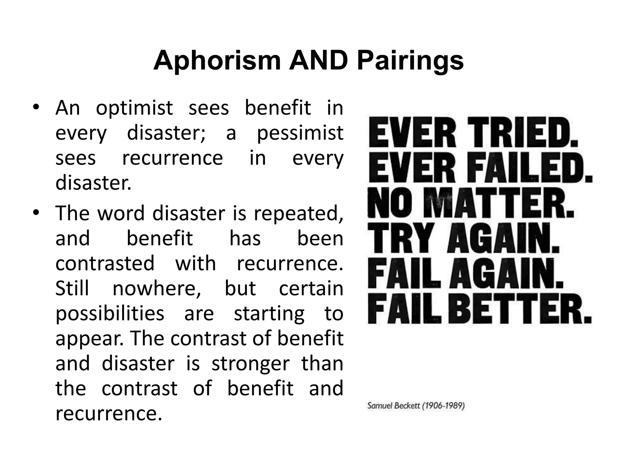 Aphorism AND Pairings
• An optimist sees benefit in
every disaster; a pessimist
sees recurrence in every
disaster.
• The word disaster is repeated,
and benefit has been
contrasted with recurrence.
Still nowhere, but certain
possibilities are starting to
appear. The contrast of benefit
and disaster is stronger than
the contrast of benefit and
recurrence.
 