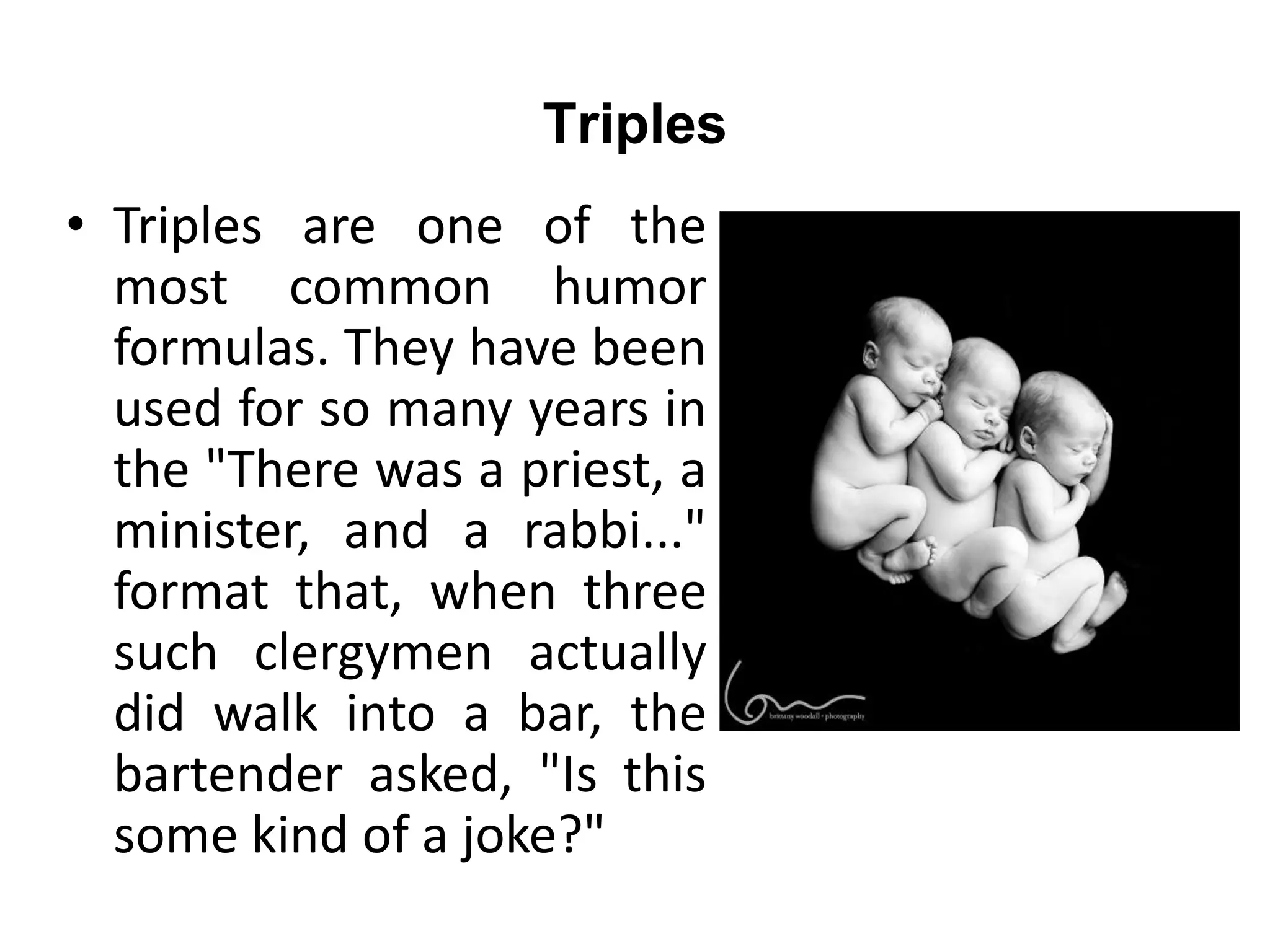 Triples
• Triples are one of the
most common humor
formulas. They have been
used for so many years in
the "There was a priest, a
minister, and a rabbi..."
format that, when three
such clergymen actually
did walk into a bar, the
bartender asked, "Is this
some kind of a joke?"
 