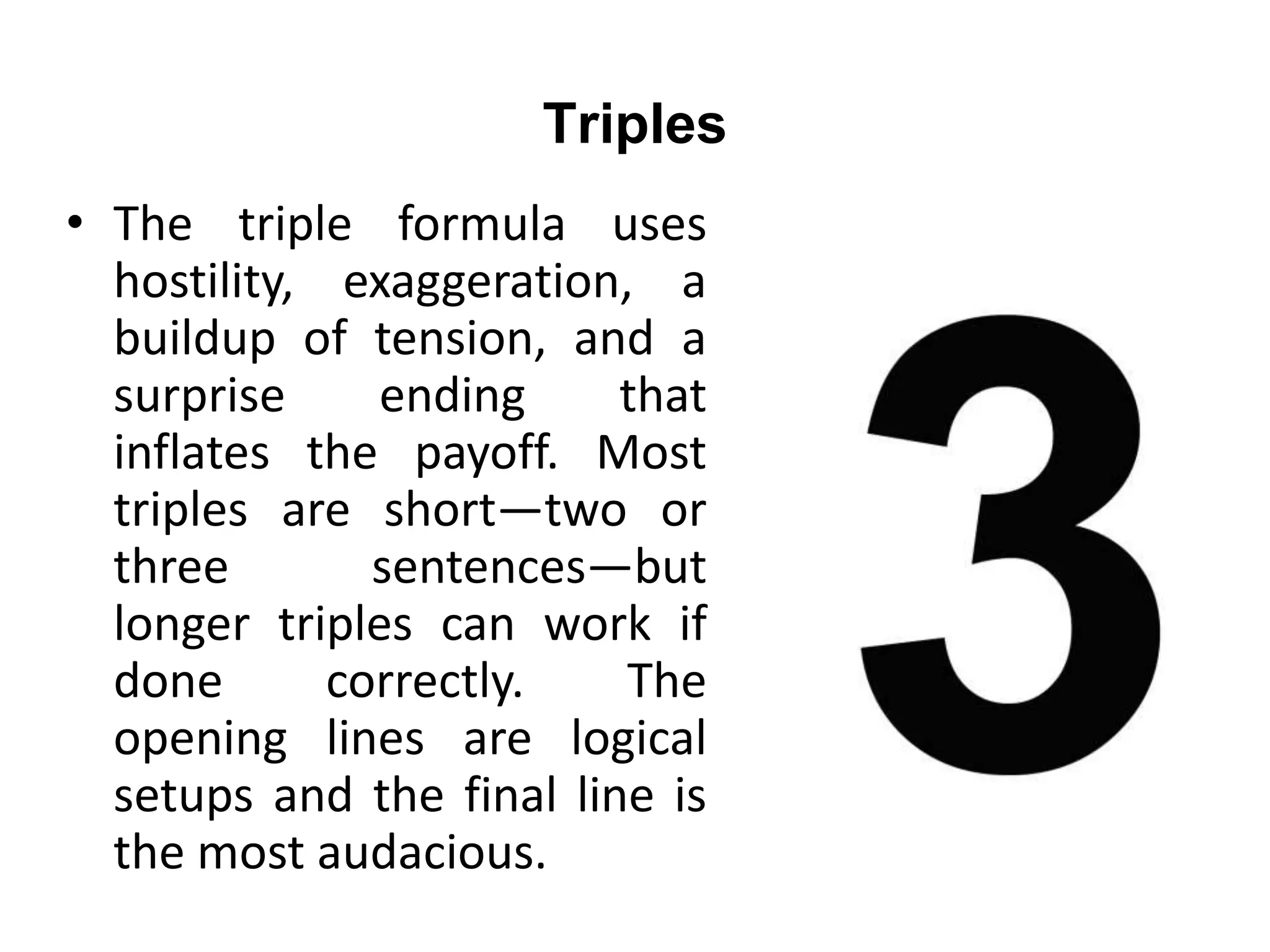 Triples
• The triple formula uses
hostility, exaggeration, a
buildup of tension, and a
surprise ending that
inflates the payoff. Most
triples are short—two or
three sentences—but
longer triples can work if
done correctly. The
opening lines are logical
setups and the final line is
the most audacious.
 