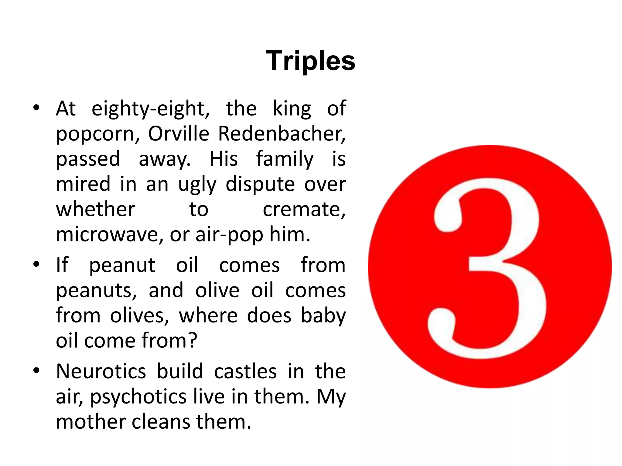 Triples
• At eighty-eight, the king of
popcorn, Orville Redenbacher,
passed away. His family is
mired in an ugly dispute over
whether to cremate,
microwave, or air-pop him.
• If peanut oil comes from
peanuts, and olive oil comes
from olives, where does baby
oil come from?
• Neurotics build castles in the
air, psychotics live in them. My
mother cleans them.
 