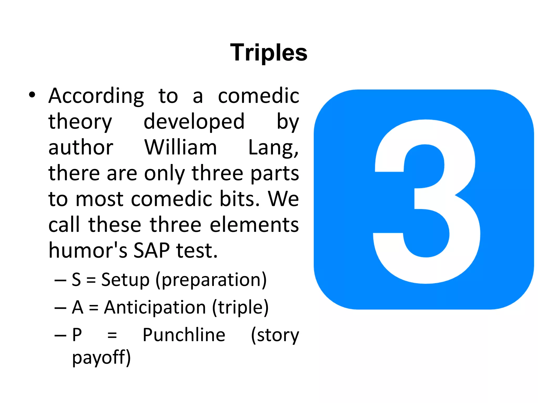 Triples
• According to a comedic
theory developed by
author William Lang,
there are only three parts
to most comedic bits. We
call these three elements
humor's SAP test.
– S = Setup (preparation)
– A = Anticipation (triple)
– P = Punchline (story
payoff)
 
