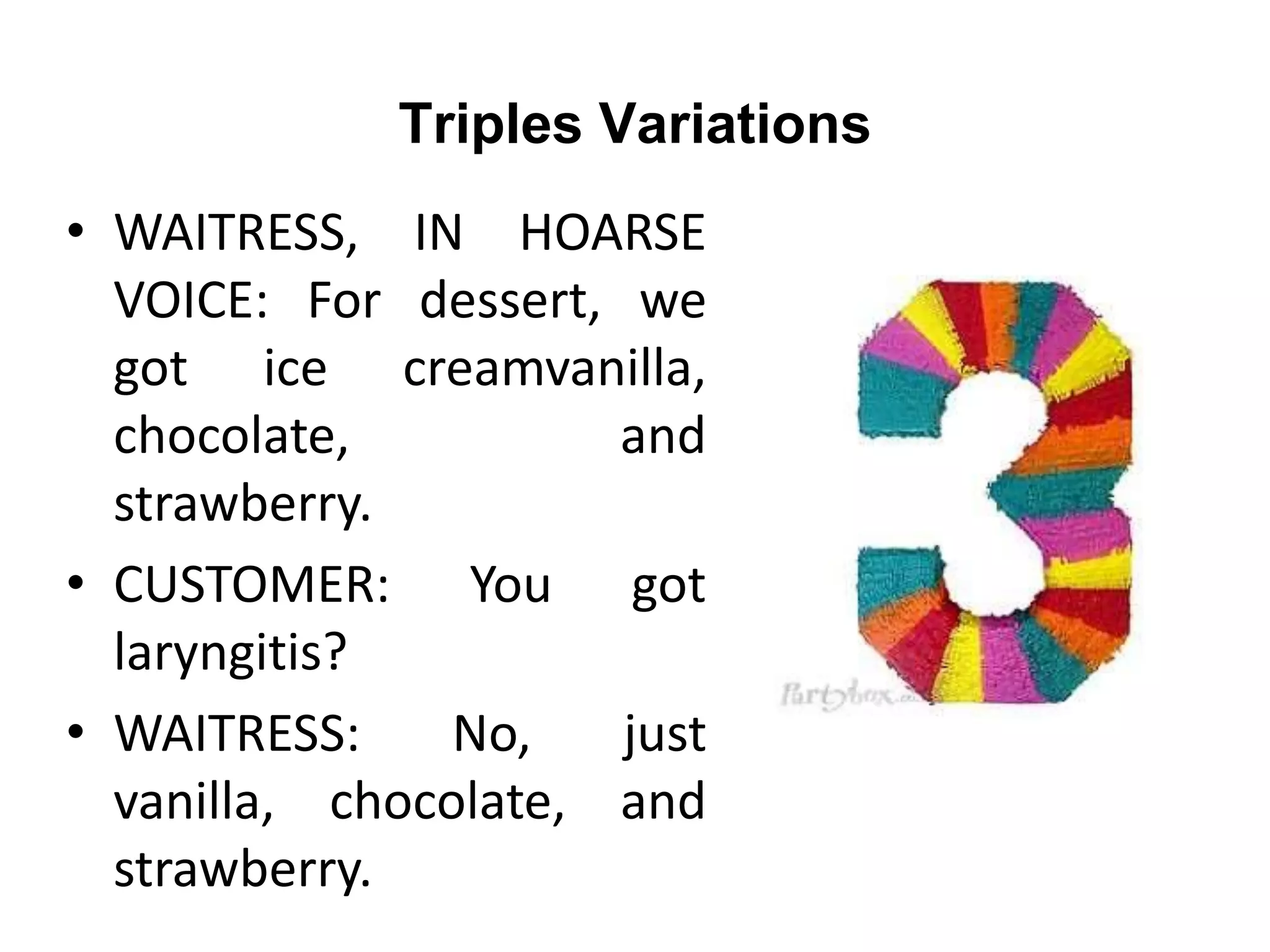 Triples Variations
• WAITRESS, IN HOARSE
VOICE: For dessert, we
got ice creamvanilla,
chocolate, and
strawberry.
• CUSTOMER: You got
laryngitis?
• WAITRESS: No, just
vanilla, chocolate, and
strawberry.
 