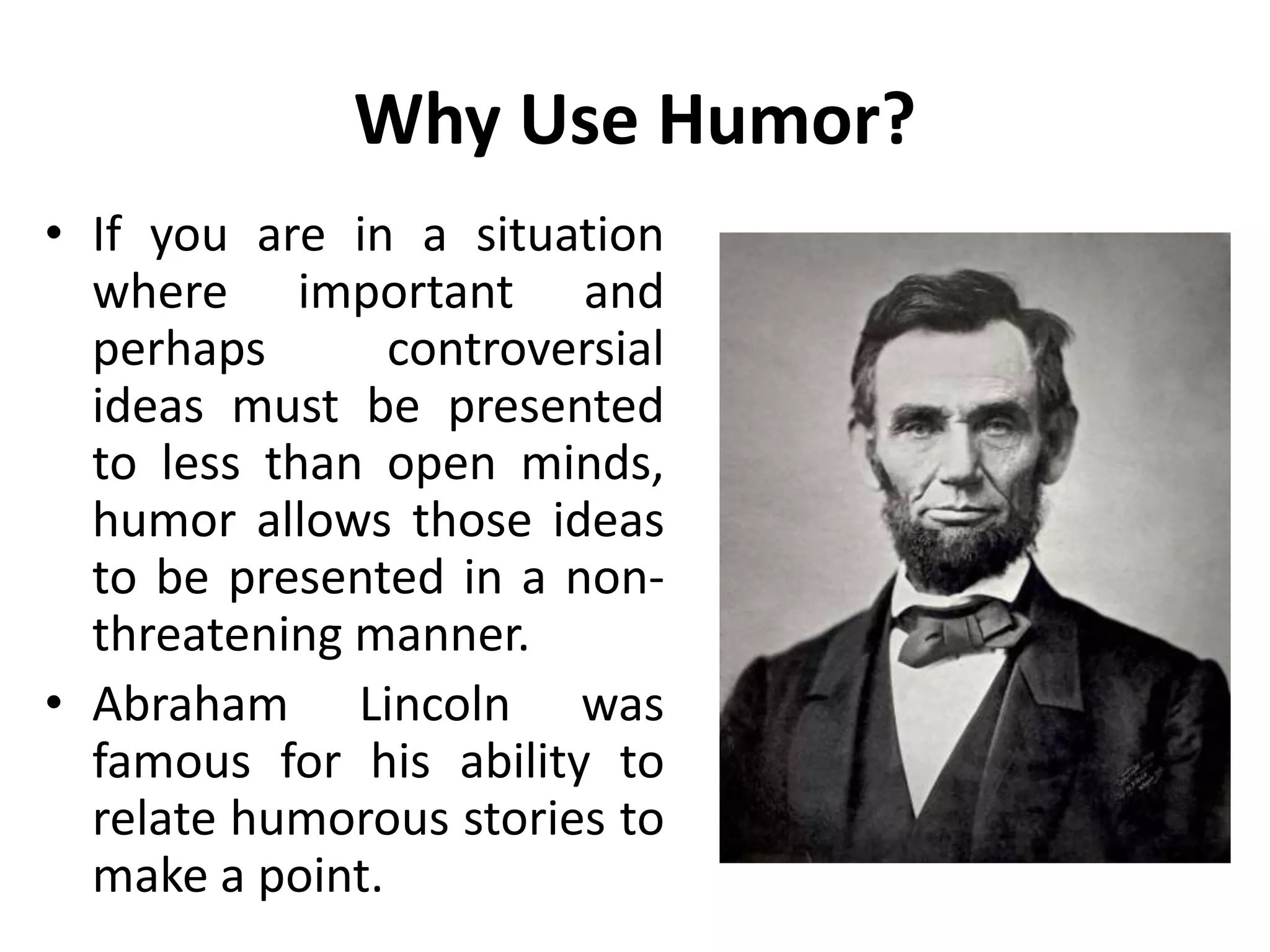 Why Use Humor?
• If you are in a situation
where important and
perhaps controversial
ideas must be presented
to less than open minds,
humor allows those ideas
to be presented in a non-
threatening manner.
• Abraham Lincoln was
famous for his ability to
relate humorous stories to
make a point.
 