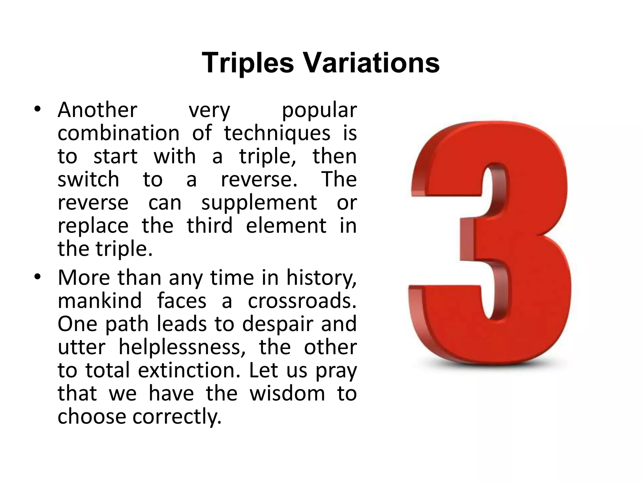 Triples Variations
• Another very popular
combination of techniques is
to start with a triple, then
switch to a reverse. The
reverse can supplement or
replace the third element in
the triple.
• More than any time in history,
mankind faces a crossroads.
One path leads to despair and
utter helplessness, the other
to total extinction. Let us pray
that we have the wisdom to
choose correctly.
 