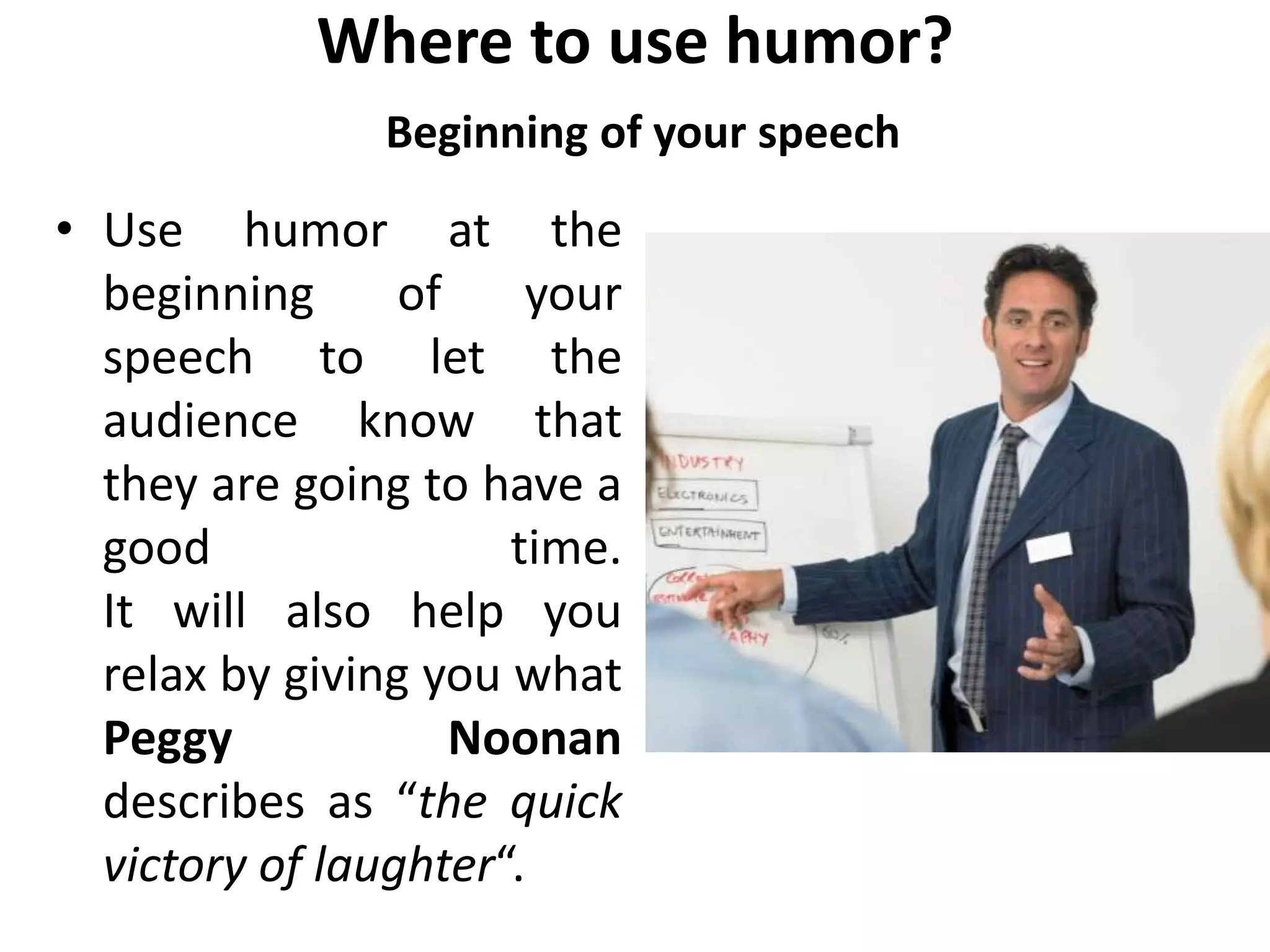 Where to use humor?
Beginning of your speech
• Use humor at the
beginning of your
speech to let the
audience know that
they are going to have a
good time.
It will also help you
relax by giving you what
Peggy Noonan
describes as “the quick
victory of laughter“.
 