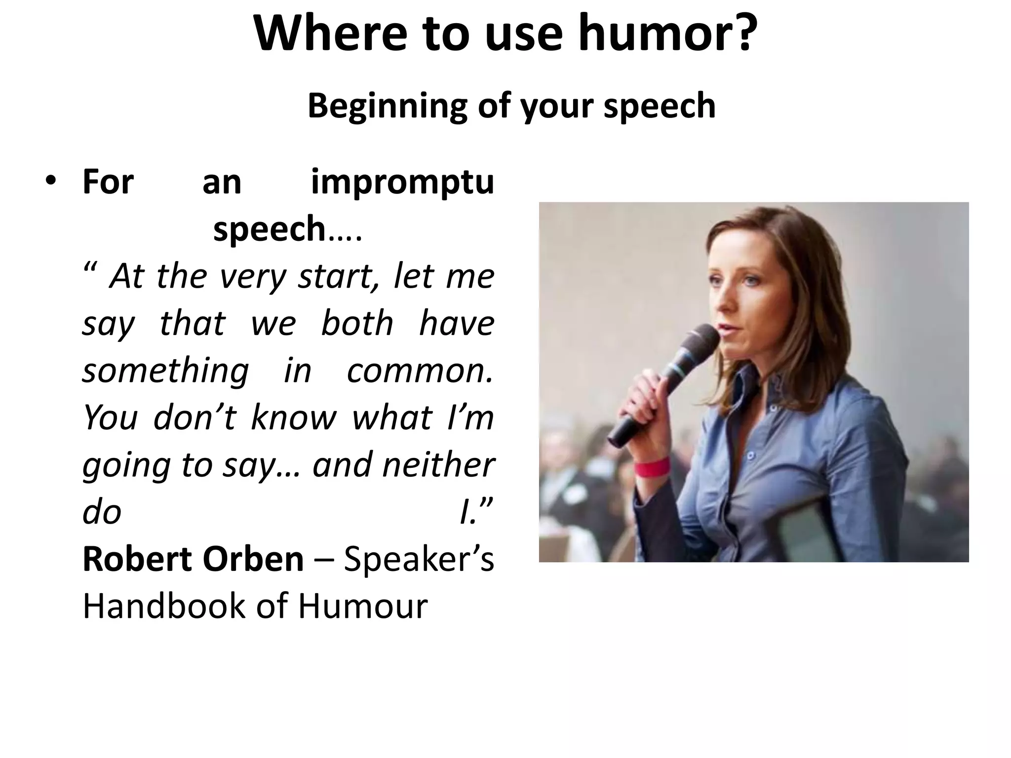 Where to use humor?
Beginning of your speech
• For an impromptu
speech….
“ At the very start, let me
say that we both have
something in common.
You don’t know what I’m
going to say… and neither
do I.”
Robert Orben – Speaker’s
Handbook of Humour
 