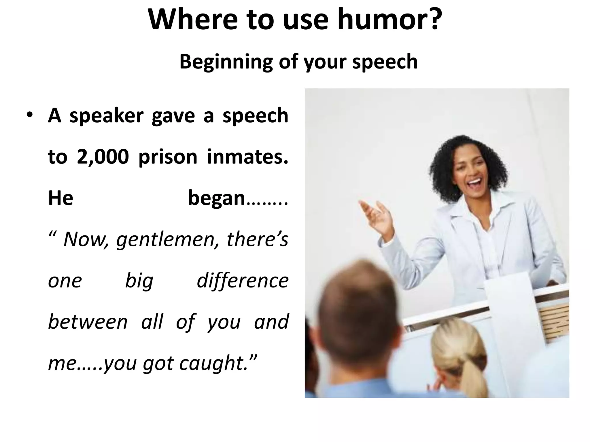 Where to use humor?
Beginning of your speech
• A speaker gave a speech
to 2,000 prison inmates.
He began……..
“ Now, gentlemen, there’s
one big difference
between all of you and
me…..you got caught.”
 