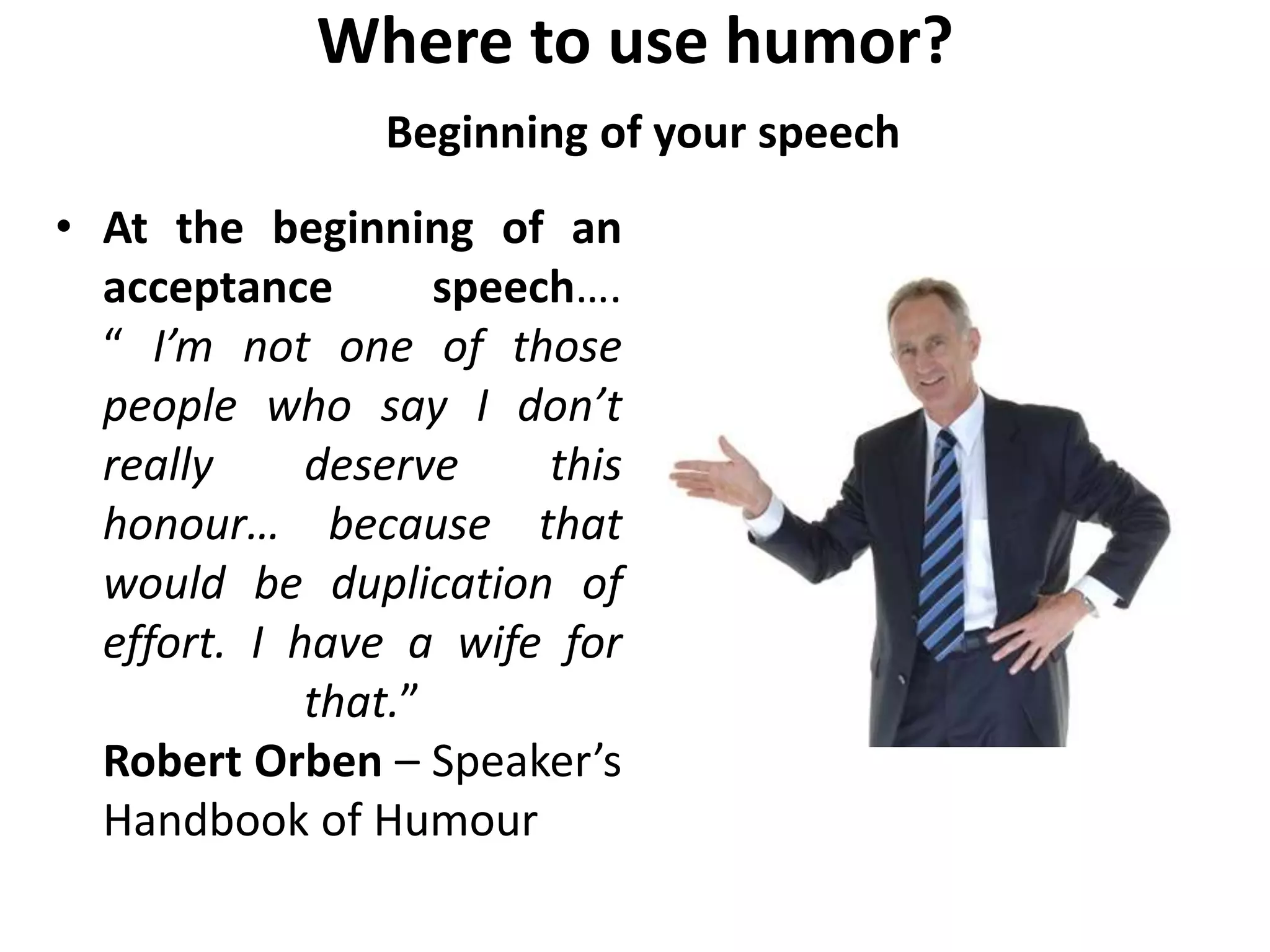 Where to use humor?
Beginning of your speech
• At the beginning of an
acceptance speech….
“ I’m not one of those
people who say I don’t
really deserve this
honour… because that
would be duplication of
effort. I have a wife for
that.”
Robert Orben – Speaker’s
Handbook of Humour
 
