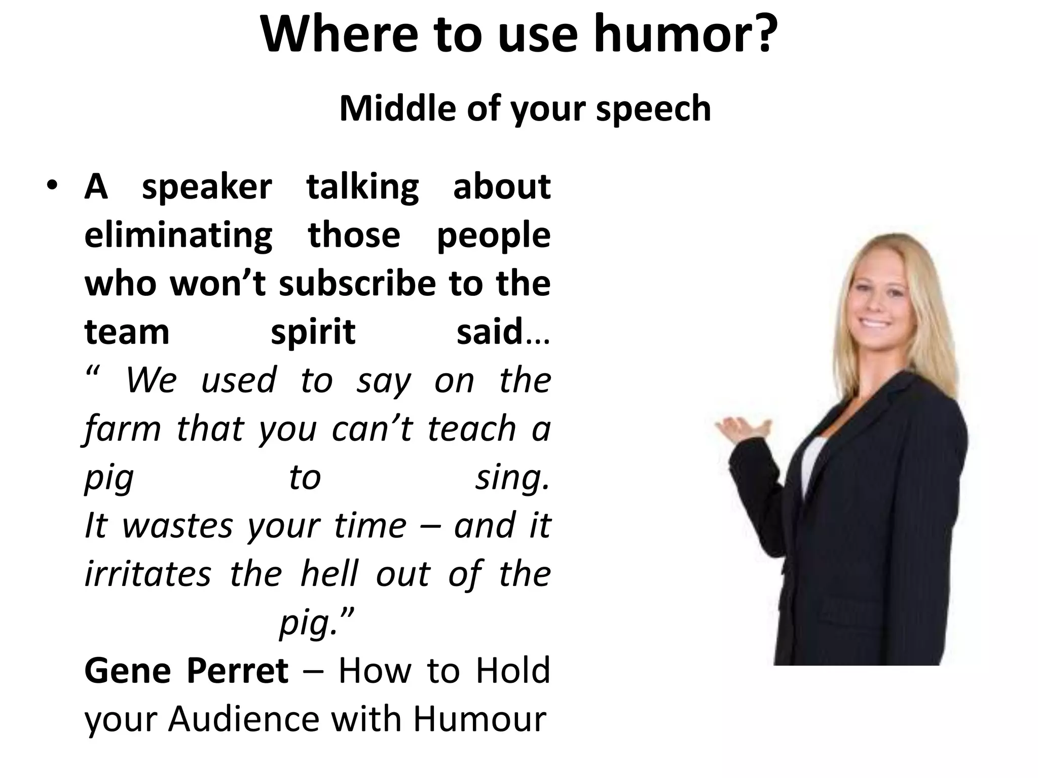 Where to use humor?
Middle of your speech
• A speaker talking about
eliminating those people
who won’t subscribe to the
team spirit said…
“ We used to say on the
farm that you can’t teach a
pig to sing.
It wastes your time – and it
irritates the hell out of the
pig.”
Gene Perret – How to Hold
your Audience with Humour
 
