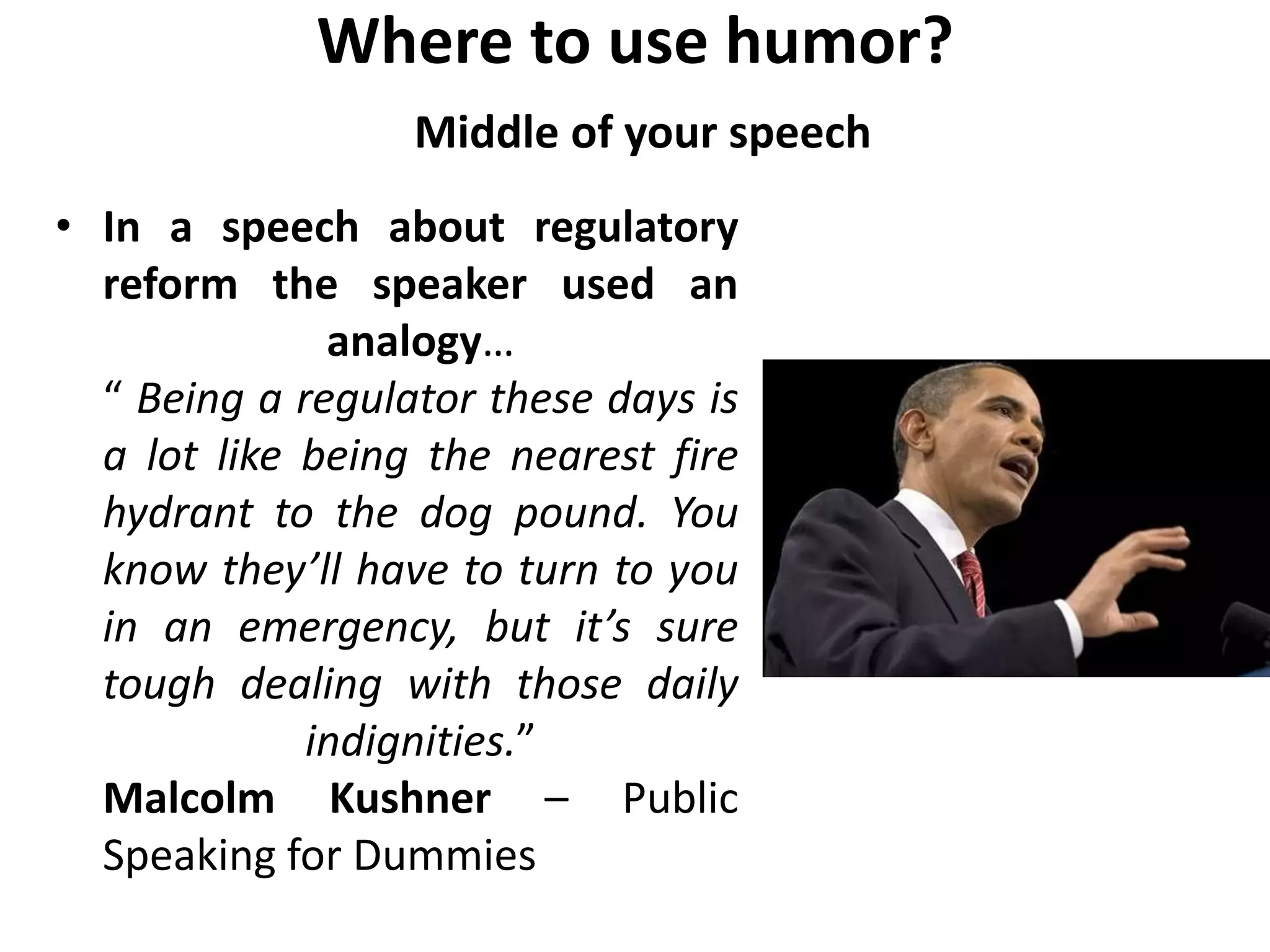 Where to use humor?
Middle of your speech
• In a speech about regulatory
reform the speaker used an
analogy…
“ Being a regulator these days is
a lot like being the nearest fire
hydrant to the dog pound. You
know they’ll have to turn to you
in an emergency, but it’s sure
tough dealing with those daily
indignities.”
Malcolm Kushner – Public
Speaking for Dummies
 