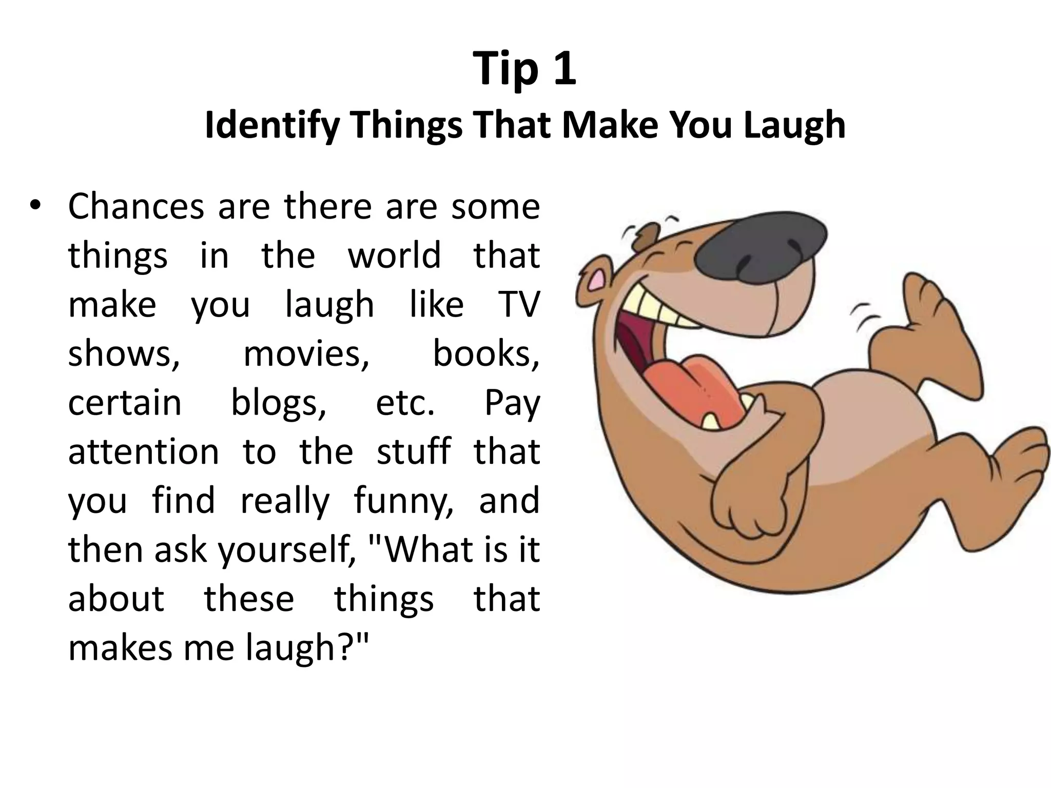 Tip 1
Identify Things That Make You Laugh
• Chances are there are some
things in the world that
make you laugh like TV
shows, movies, books,
certain blogs, etc. Pay
attention to the stuff that
you find really funny, and
then ask yourself, "What is it
about these things that
makes me laugh?"
 