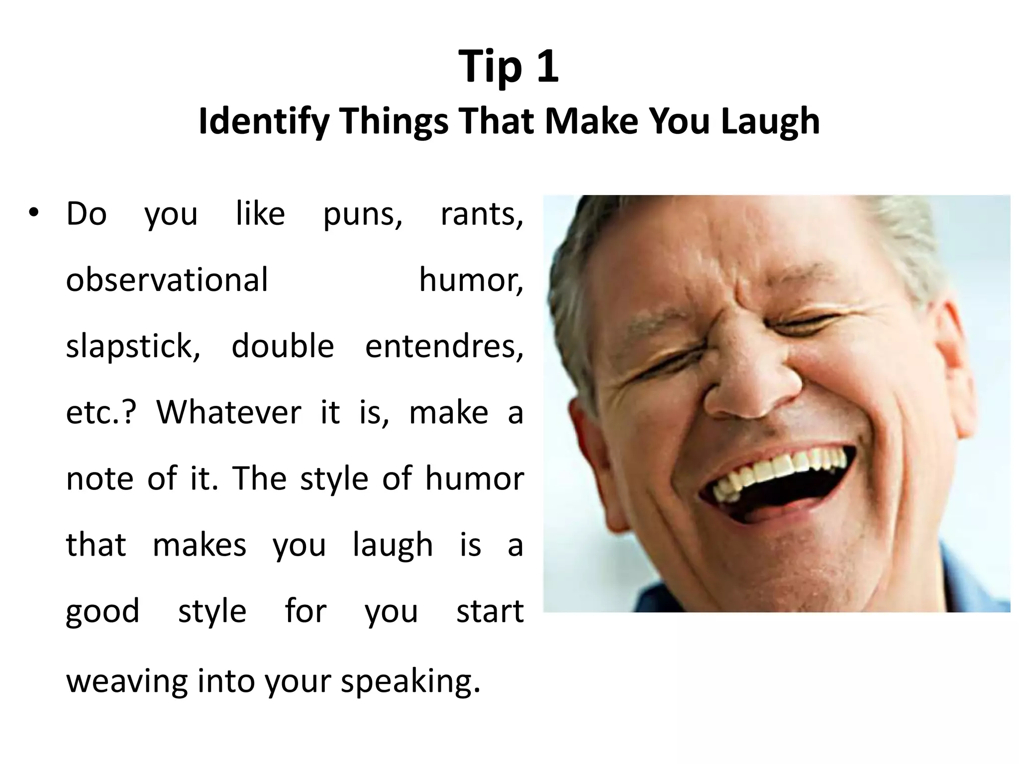 Tip 1
Identify Things That Make You Laugh
• Do you like puns, rants,
observational humor,
slapstick, double entendres,
etc.? Whatever it is, make a
note of it. The style of humor
that makes you laugh is a
good style for you start
weaving into your speaking.
 