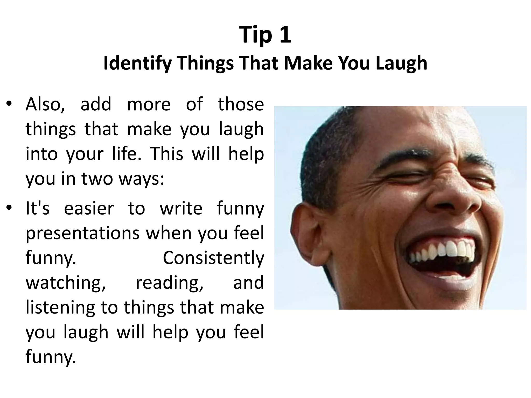 Tip 1
Identify Things That Make You Laugh
• Also, add more of those
things that make you laugh
into your life. This will help
you in two ways:
• It's easier to write funny
presentations when you feel
funny. Consistently
watching, reading, and
listening to things that make
you laugh will help you feel
funny.
 