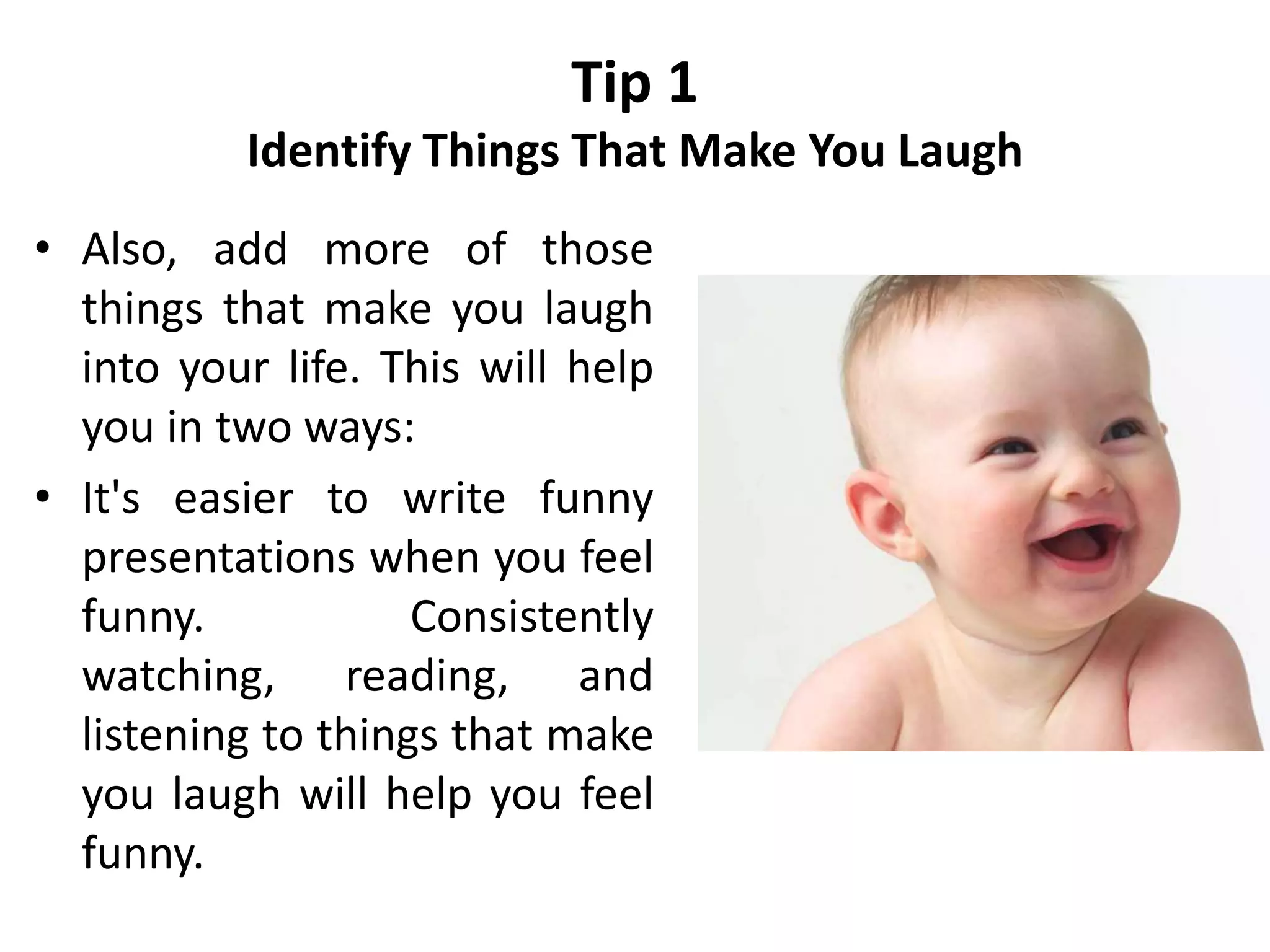 Tip 1
Identify Things That Make You Laugh
• Also, add more of those
things that make you laugh
into your life. This will help
you in two ways:
• It's easier to write funny
presentations when you feel
funny. Consistently
watching, reading, and
listening to things that make
you laugh will help you feel
funny.
 