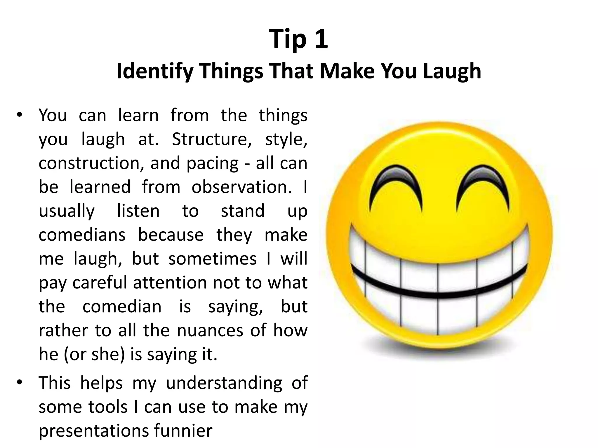Tip 1
Identify Things That Make You Laugh
• You can learn from the things
you laugh at. Structure, style,
construction, and pacing - all can
be learned from observation. I
usually listen to stand up
comedians because they make
me laugh, but sometimes I will
pay careful attention not to what
the comedian is saying, but
rather to all the nuances of how
he (or she) is saying it.
• This helps my understanding of
some tools I can use to make my
presentations funnier
 
