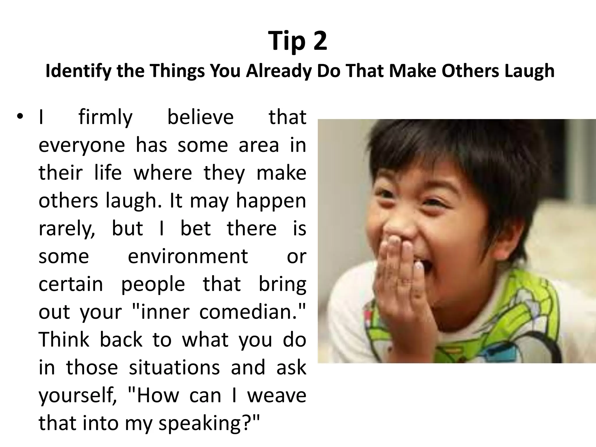 Tip 2
Identify the Things You Already Do That Make Others Laugh
• I firmly believe that
everyone has some area in
their life where they make
others laugh. It may happen
rarely, but I bet there is
some environment or
certain people that bring
out your "inner comedian."
Think back to what you do
in those situations and ask
yourself, "How can I weave
that into my speaking?"
 