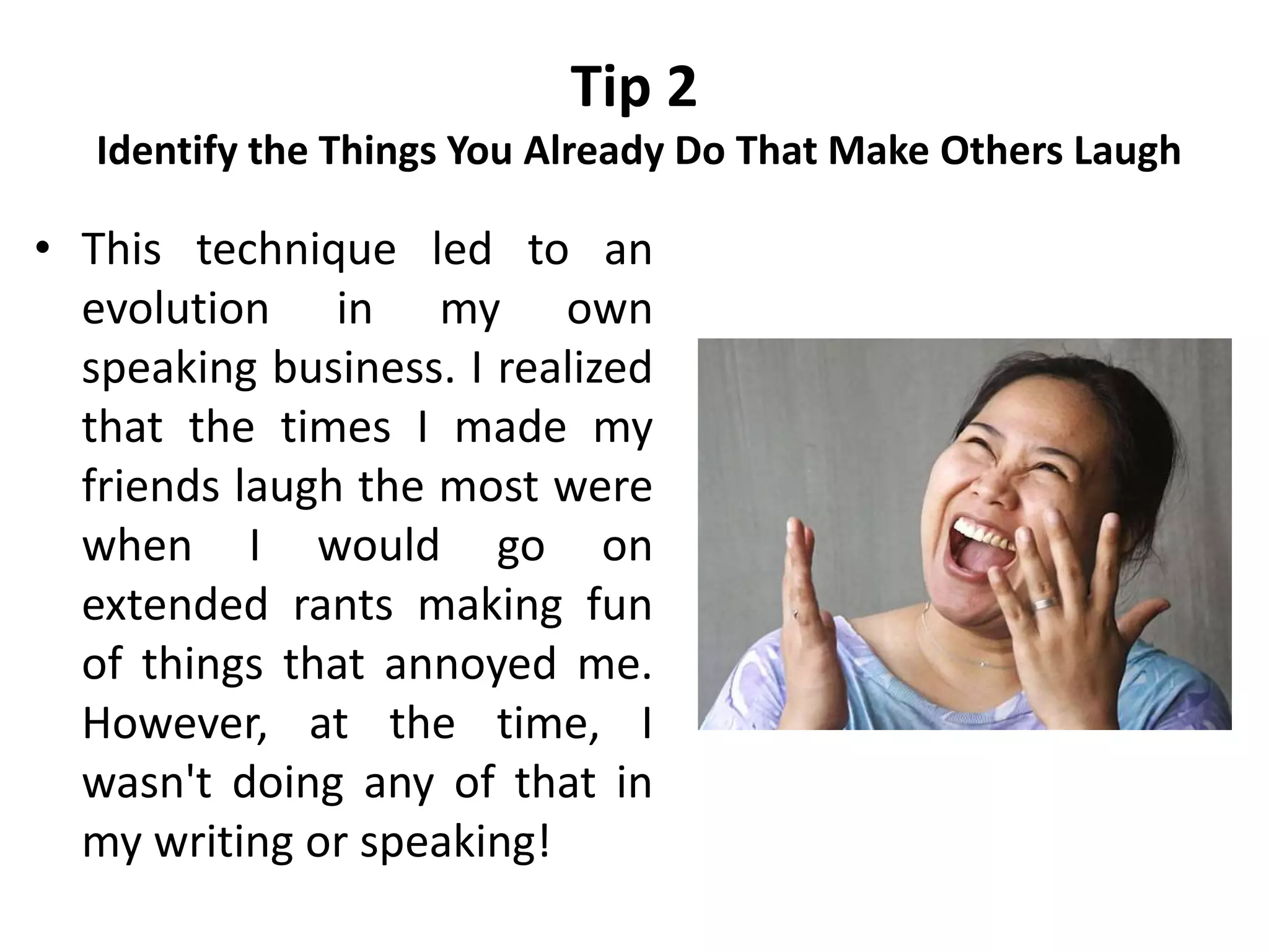 Tip 2
Identify the Things You Already Do That Make Others Laugh
• This technique led to an
evolution in my own
speaking business. I realized
that the times I made my
friends laugh the most were
when I would go on
extended rants making fun
of things that annoyed me.
However, at the time, I
wasn't doing any of that in
my writing or speaking!
 