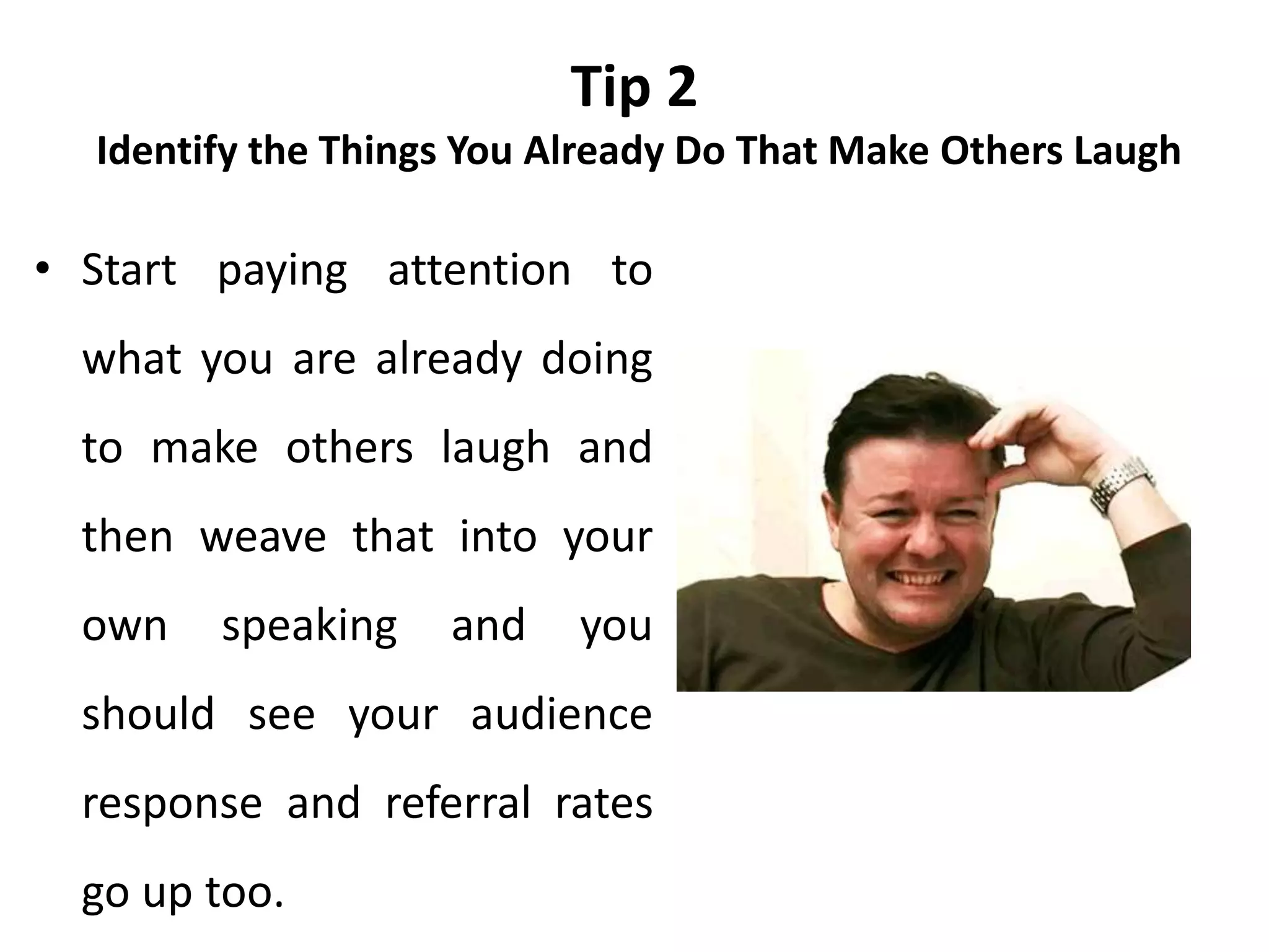Tip 2
Identify the Things You Already Do That Make Others Laugh
• Start paying attention to
what you are already doing
to make others laugh and
then weave that into your
own speaking and you
should see your audience
response and referral rates
go up too.
 