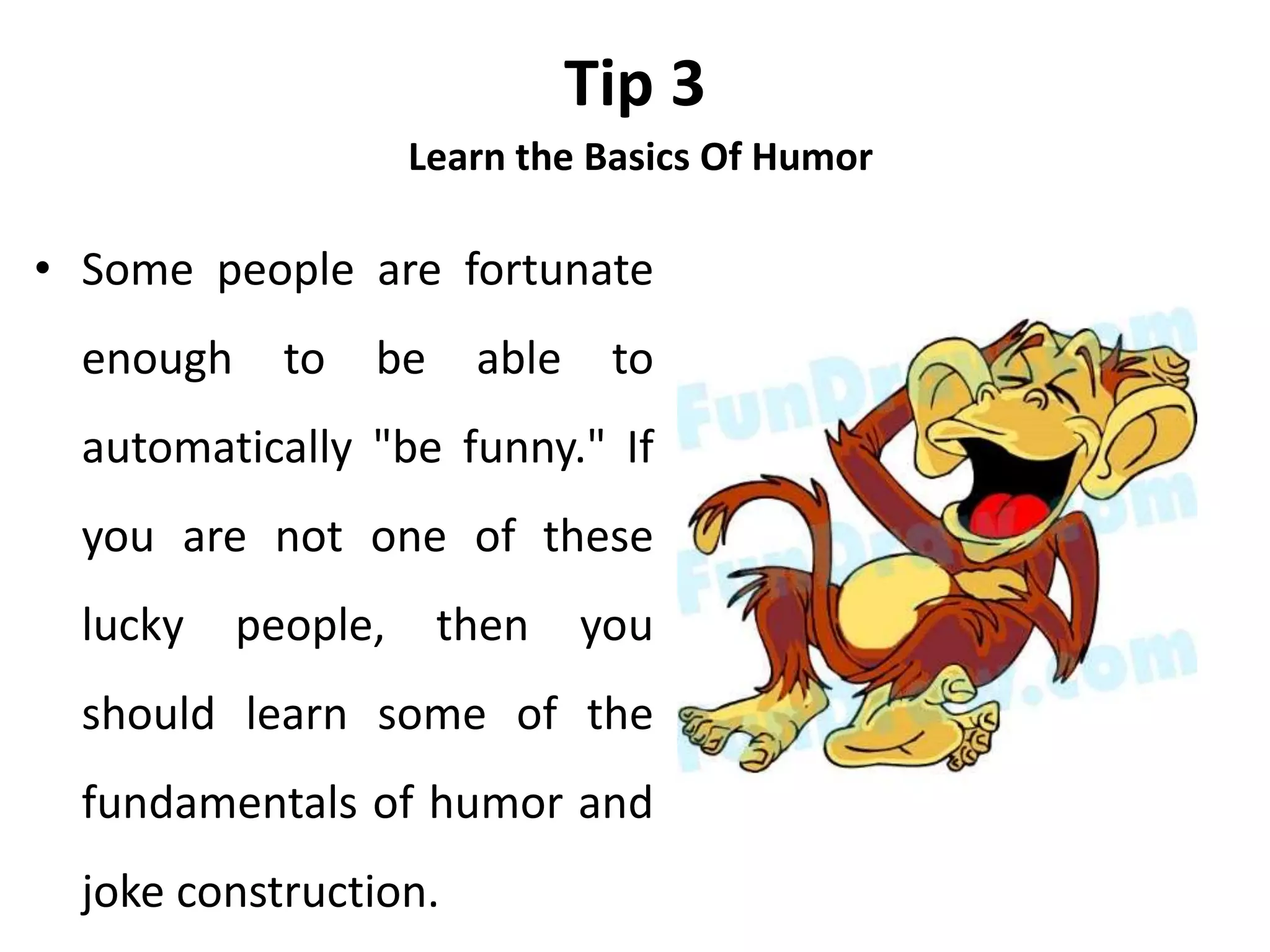 Tip 3
Learn the Basics Of Humor
• Some people are fortunate
enough to be able to
automatically "be funny." If
you are not one of these
lucky people, then you
should learn some of the
fundamentals of humor and
joke construction.
 