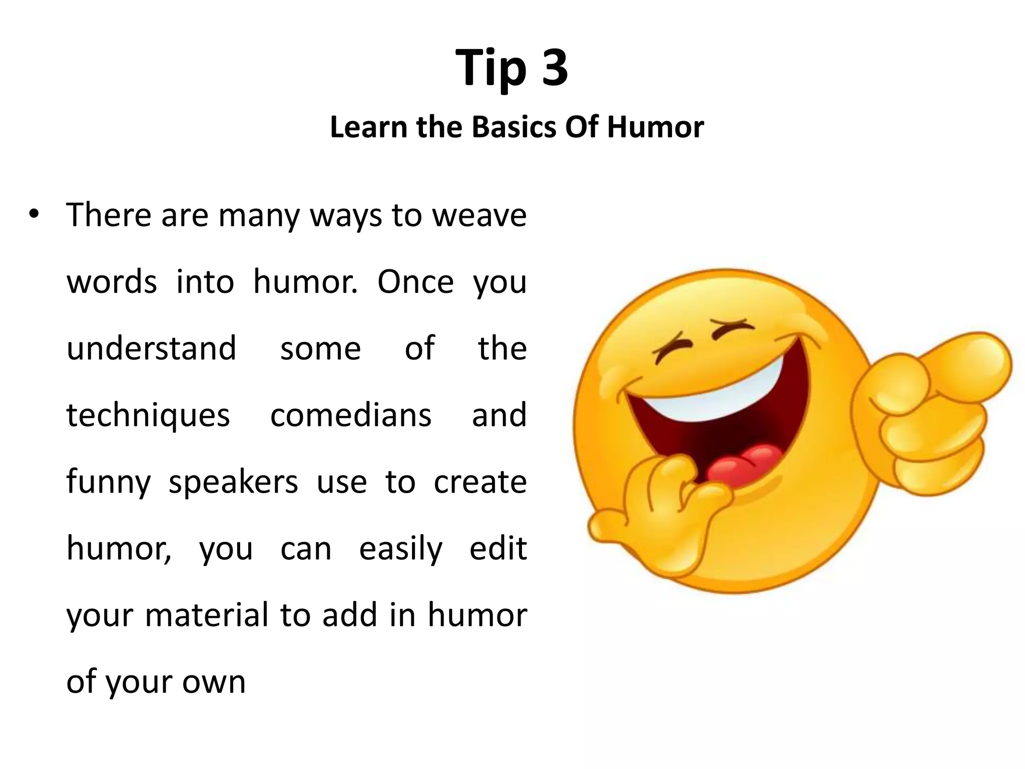 Tip 3
Learn the Basics Of Humor
• There are many ways to weave
words into humor. Once you
understand some of the
techniques comedians and
funny speakers use to create
humor, you can easily edit
your material to add in humor
of your own
 