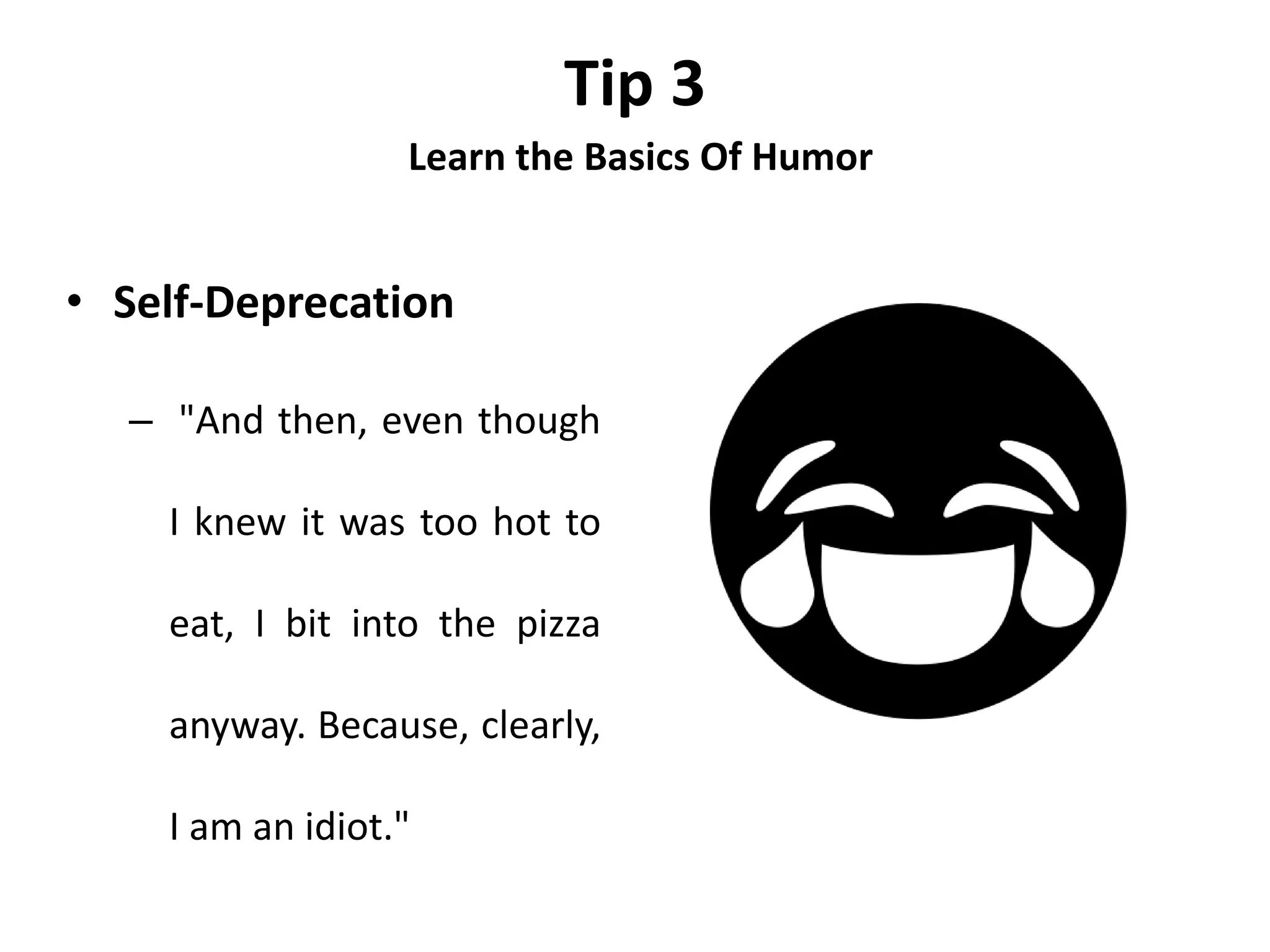Tip 3
Learn the Basics Of Humor
• Self-Deprecation
– "And then, even though
I knew it was too hot to
eat, I bit into the pizza
anyway. Because, clearly,
I am an idiot."
 