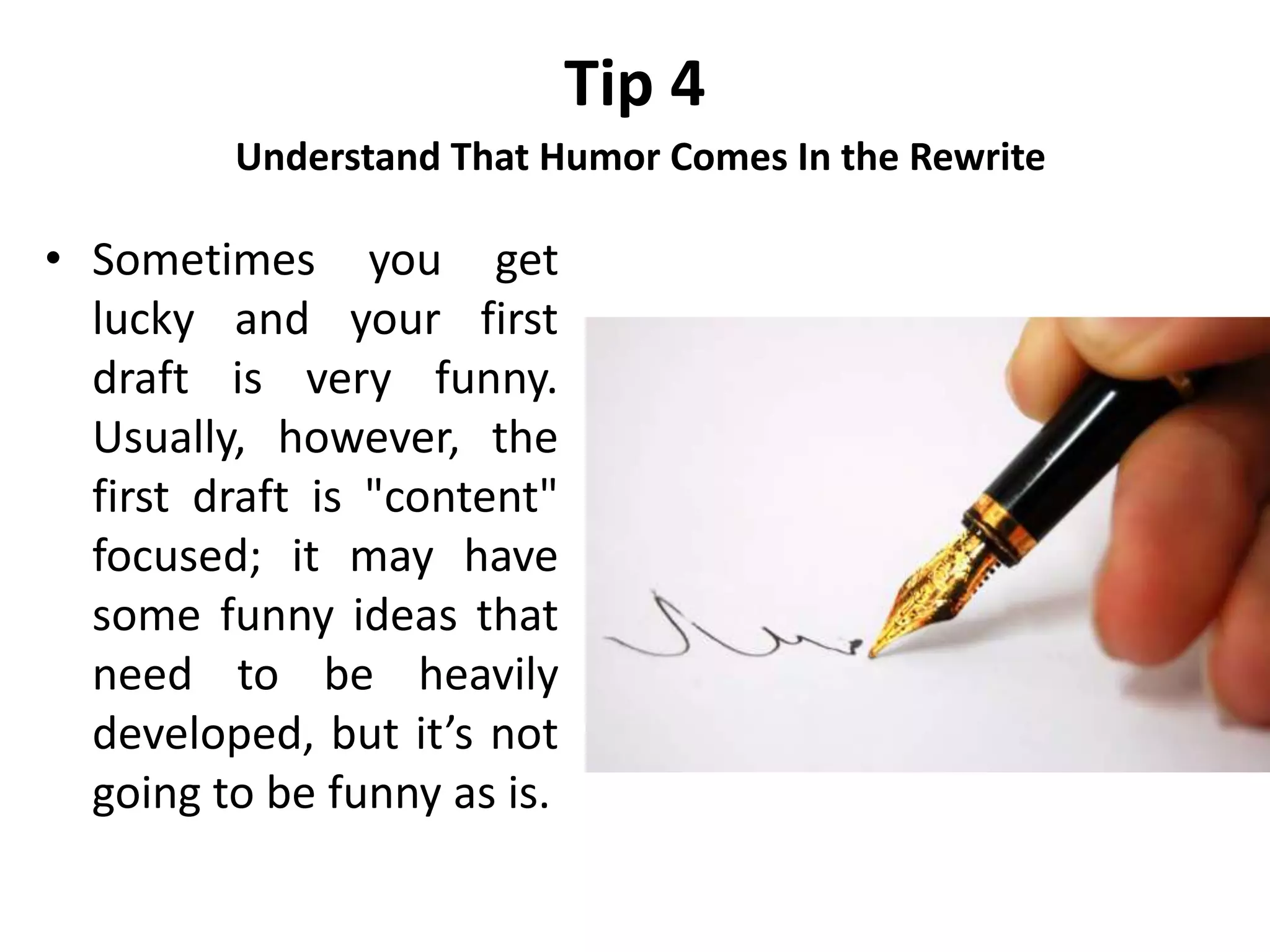 Tip 4
Understand That Humor Comes In the Rewrite
• Sometimes you get
lucky and your first
draft is very funny.
Usually, however, the
first draft is "content"
focused; it may have
some funny ideas that
need to be heavily
developed, but it’s not
going to be funny as is.
 
