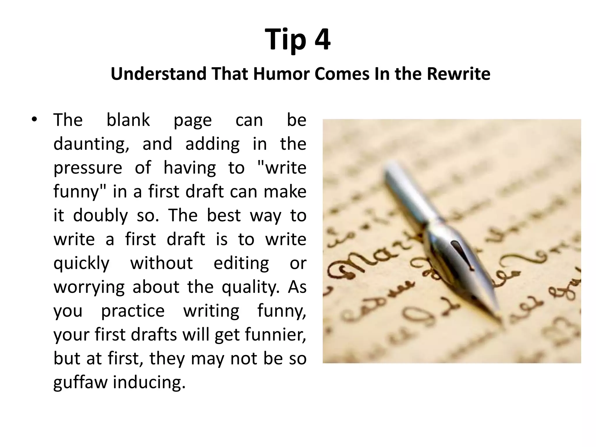 Tip 4
Understand That Humor Comes In the Rewrite
• The blank page can be
daunting, and adding in the
pressure of having to "write
funny" in a first draft can make
it doubly so. The best way to
write a first draft is to write
quickly without editing or
worrying about the quality. As
you practice writing funny,
your first drafts will get funnier,
but at first, they may not be so
guffaw inducing.
 
