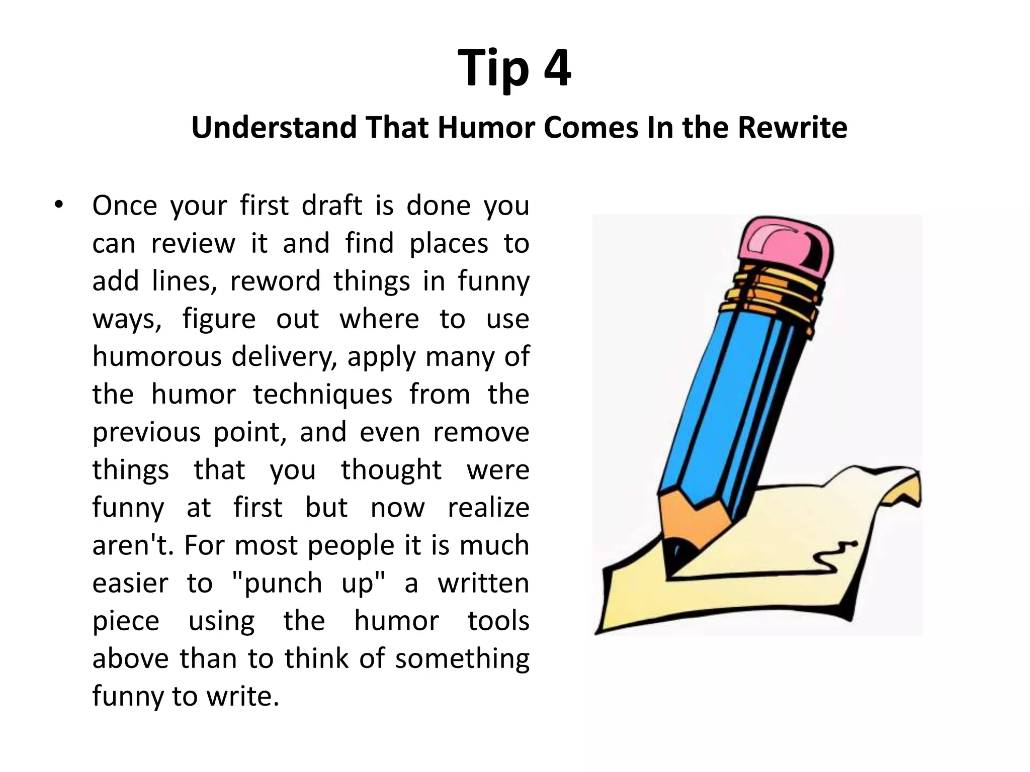 Tip 4
Understand That Humor Comes In the Rewrite
• Once your first draft is done you
can review it and find places to
add lines, reword things in funny
ways, figure out where to use
humorous delivery, apply many of
the humor techniques from the
previous point, and even remove
things that you thought were
funny at first but now realize
aren't. For most people it is much
easier to "punch up" a written
piece using the humor tools
above than to think of something
funny to write.
 