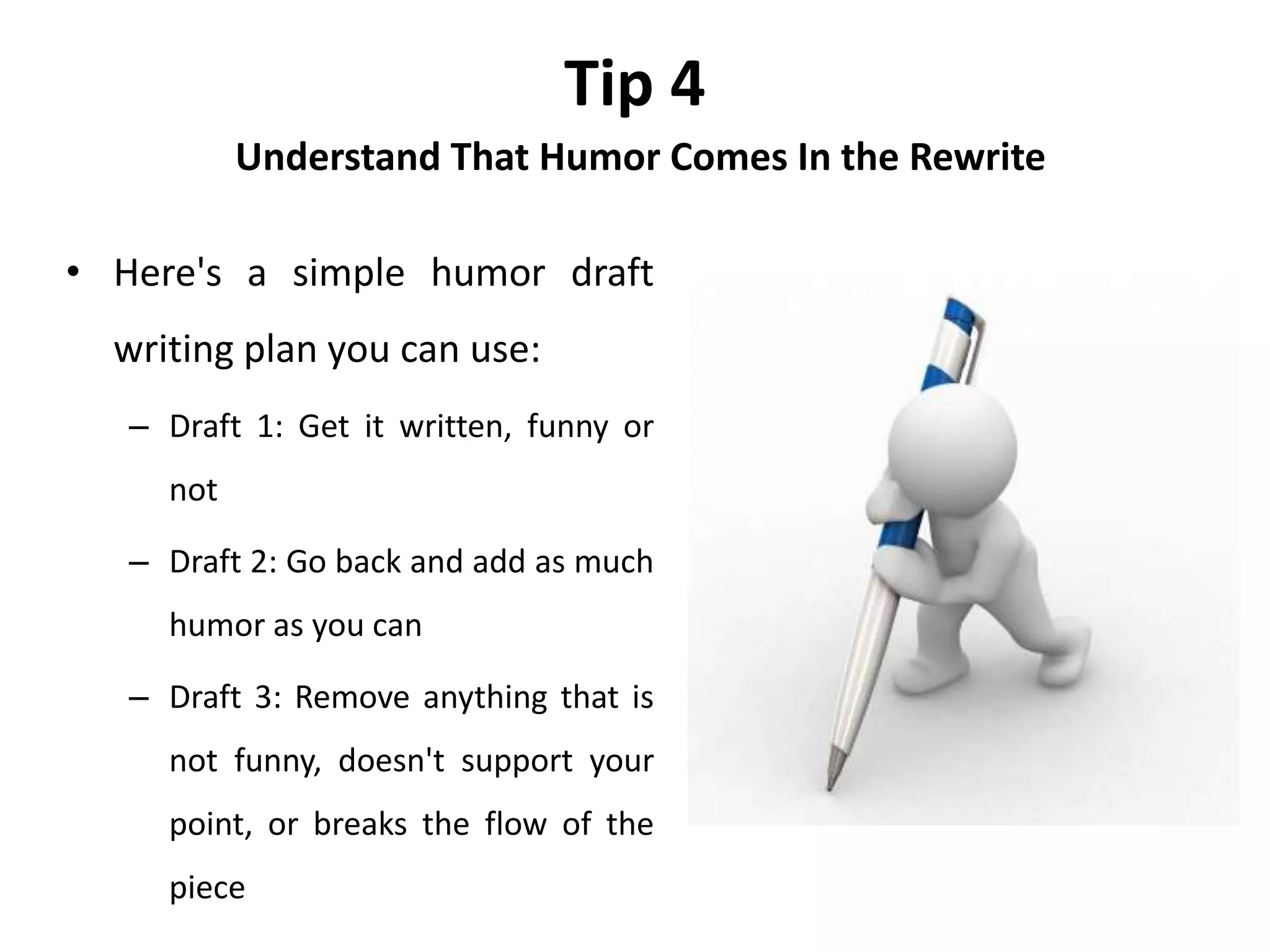 Tip 4
Understand That Humor Comes In the Rewrite
• Here's a simple humor draft
writing plan you can use:
– Draft 1: Get it written, funny or
not
– Draft 2: Go back and add as much
humor as you can
– Draft 3: Remove anything that is
not funny, doesn't support your
point, or breaks the flow of the
piece
 