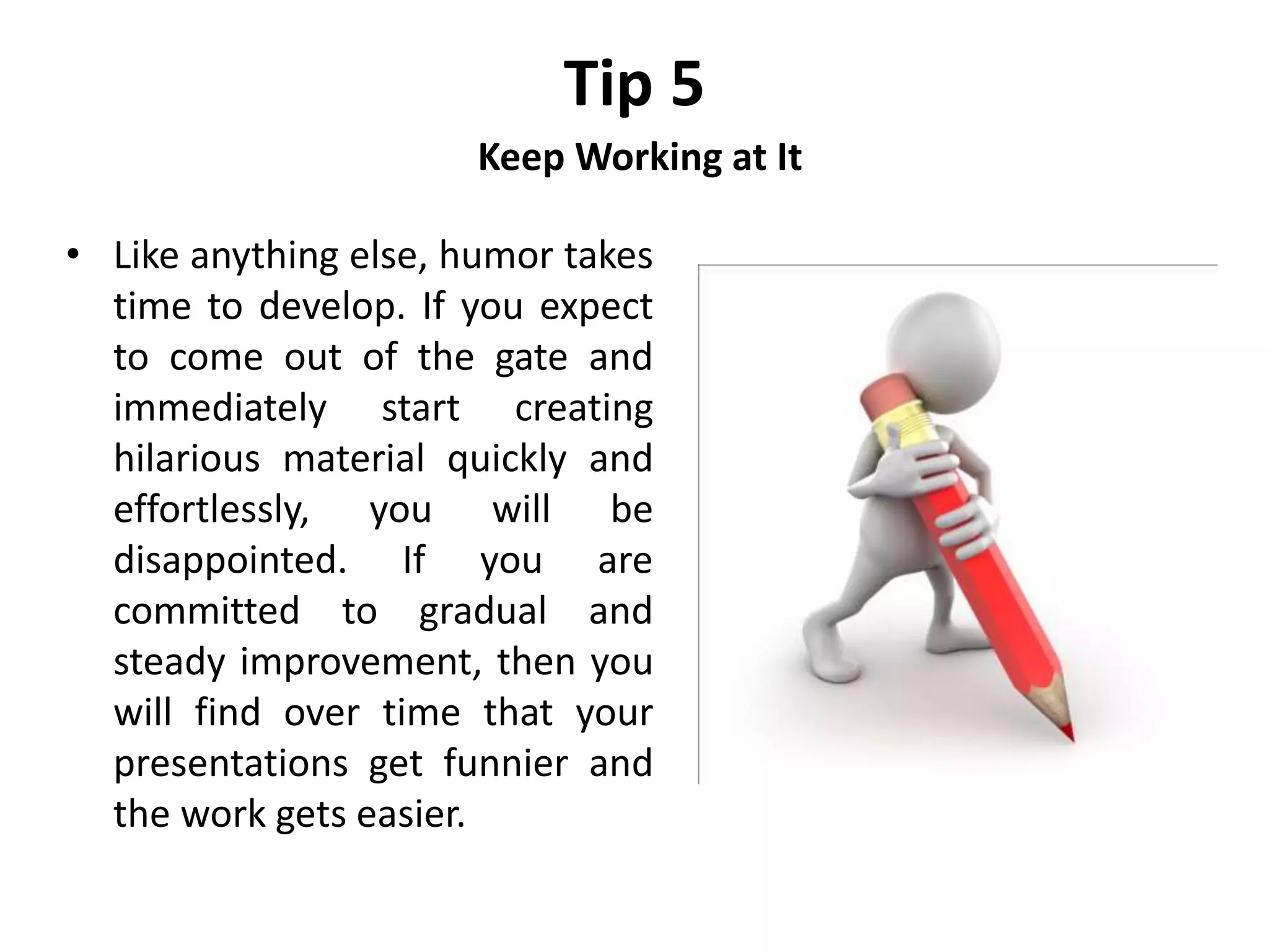 Tip 5
Keep Working at It
• Like anything else, humor takes
time to develop. If you expect
to come out of the gate and
immediately start creating
hilarious material quickly and
effortlessly, you will be
disappointed. If you are
committed to gradual and
steady improvement, then you
will find over time that your
presentations get funnier and
the work gets easier.
 