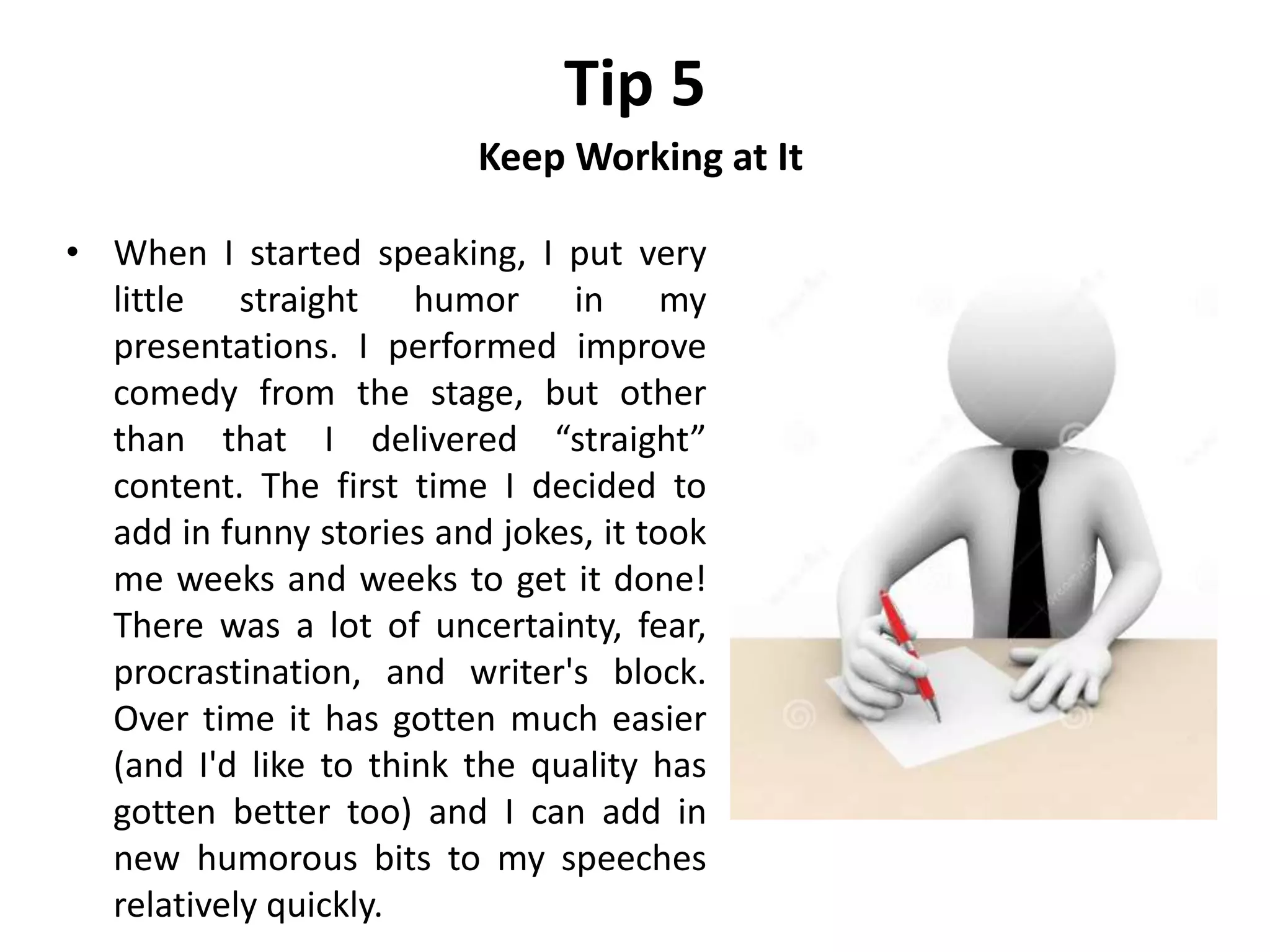 Tip 5
Keep Working at It
• When I started speaking, I put very
little straight humor in my
presentations. I performed improve
comedy from the stage, but other
than that I delivered “straight”
content. The first time I decided to
add in funny stories and jokes, it took
me weeks and weeks to get it done!
There was a lot of uncertainty, fear,
procrastination, and writer's block.
Over time it has gotten much easier
(and I'd like to think the quality has
gotten better too) and I can add in
new humorous bits to my speeches
relatively quickly.
 