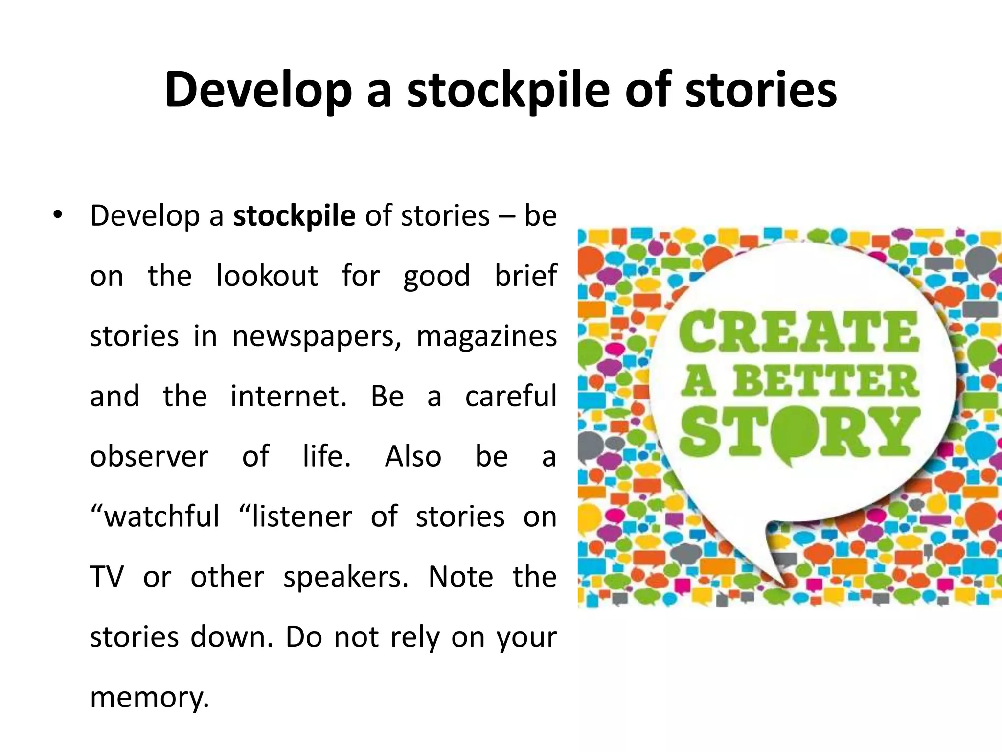 Develop a stockpile of stories
• Develop a stockpile of stories – be
on the lookout for good brief
stories in newspapers, magazines
and the internet. Be a careful
observer of life. Also be a
“watchful “listener of stories on
TV or other speakers. Note the
stories down. Do not rely on your
memory.
 