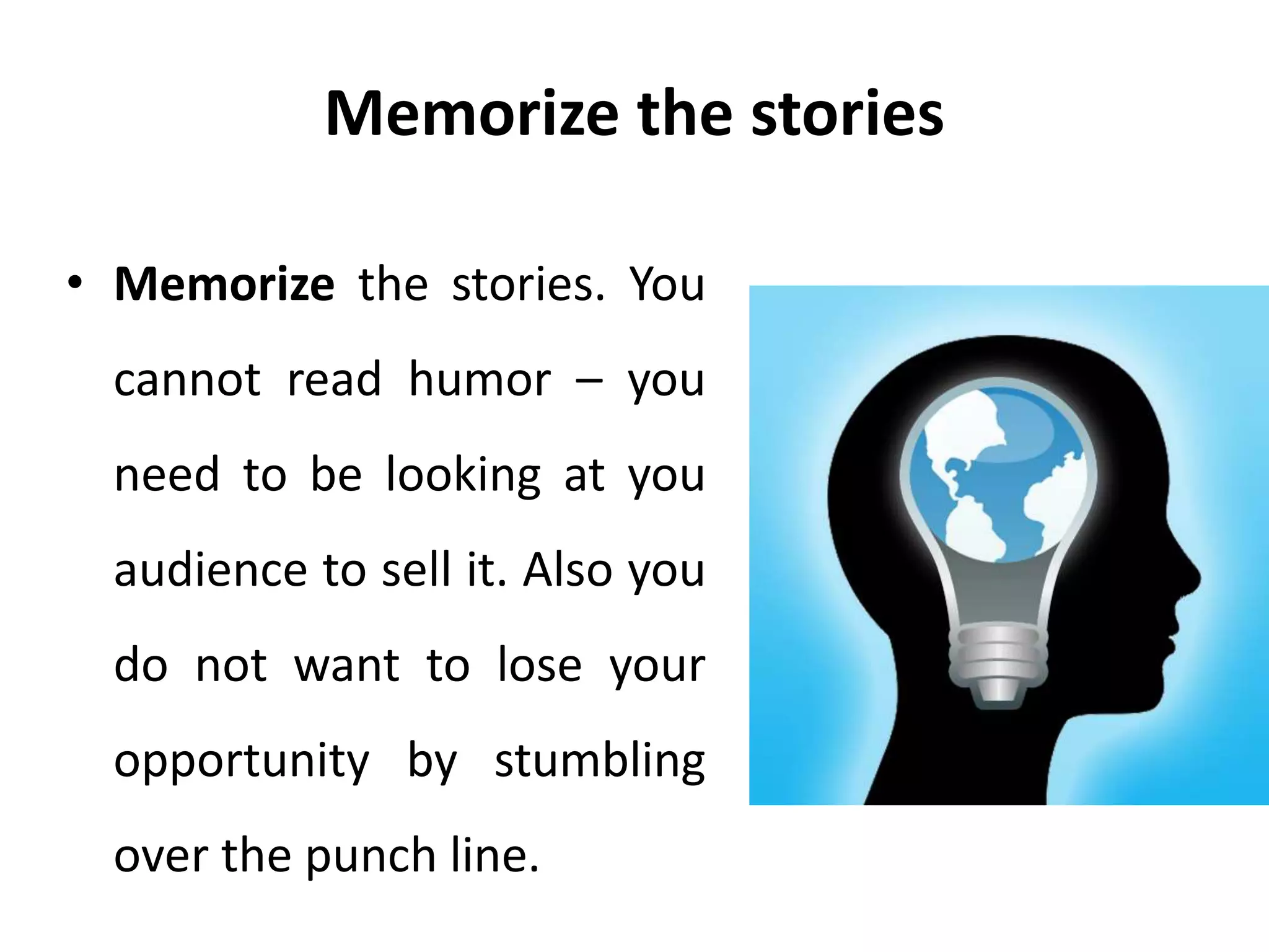Memorize the stories
• Memorize the stories. You
cannot read humor – you
need to be looking at you
audience to sell it. Also you
do not want to lose your
opportunity by stumbling
over the punch line.
 