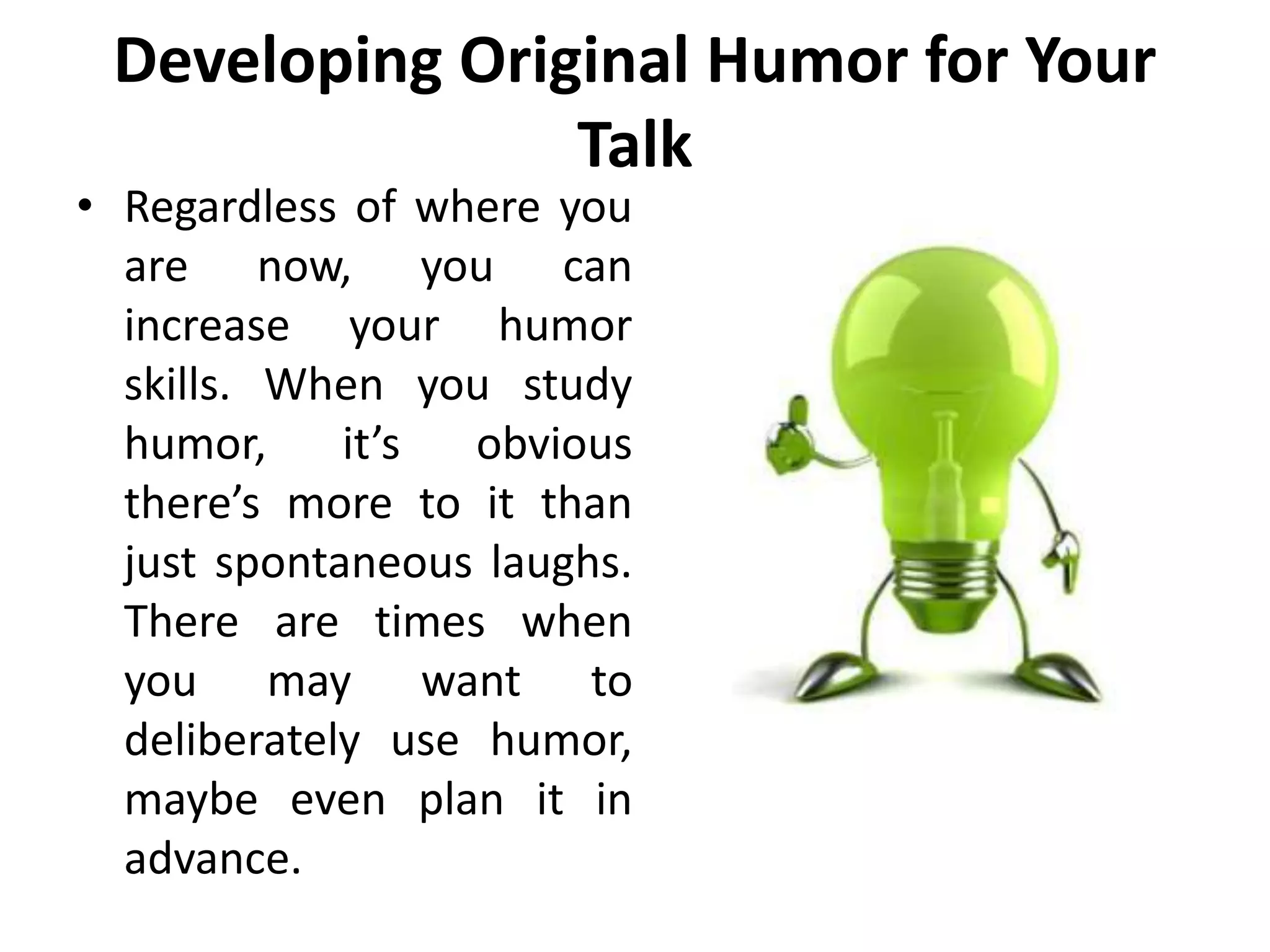 Developing Original Humor for Your
Talk
• Regardless of where you
are now, you can
increase your humor
skills. When you study
humor, it’s obvious
there’s more to it than
just spontaneous laughs.
There are times when
you may want to
deliberately use humor,
maybe even plan it in
advance.
 