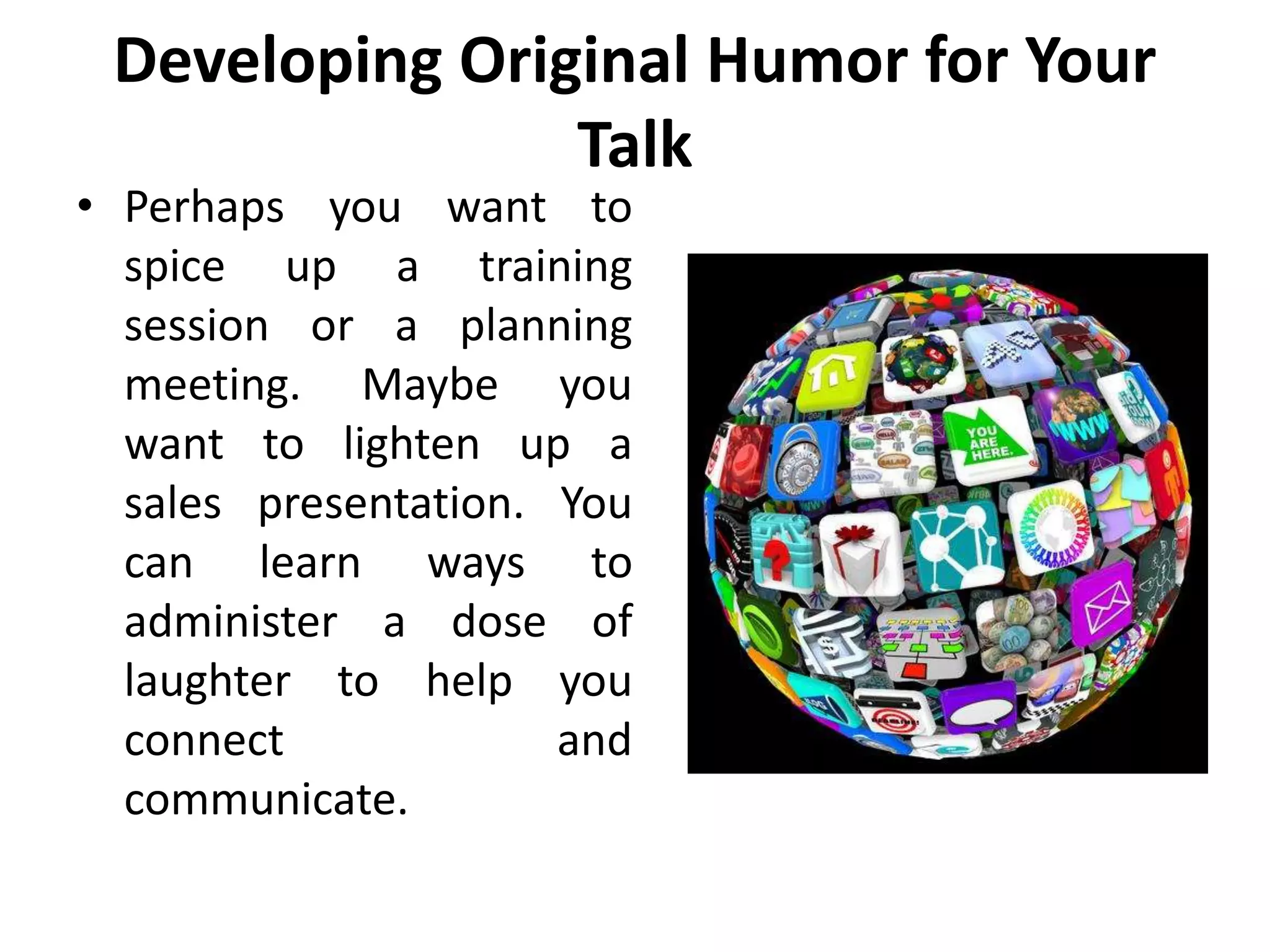 Developing Original Humor for Your
Talk
• Perhaps you want to
spice up a training
session or a planning
meeting. Maybe you
want to lighten up a
sales presentation. You
can learn ways to
administer a dose of
laughter to help you
connect and
communicate.
 