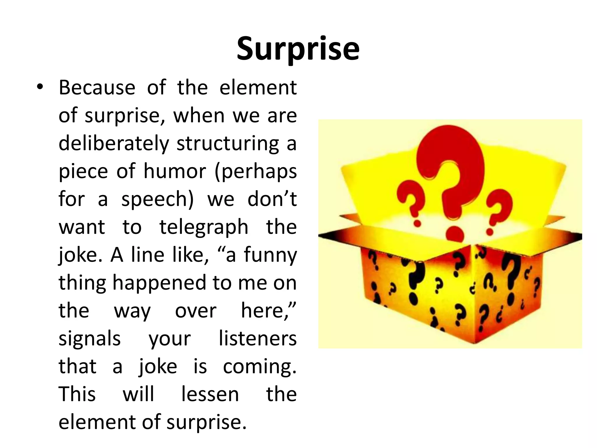 Surprise
• Because of the element
of surprise, when we are
deliberately structuring a
piece of humor (perhaps
for a speech) we don’t
want to telegraph the
joke. A line like, “a funny
thing happened to me on
the way over here,”
signals your listeners
that a joke is coming.
This will lessen the
element of surprise.
 