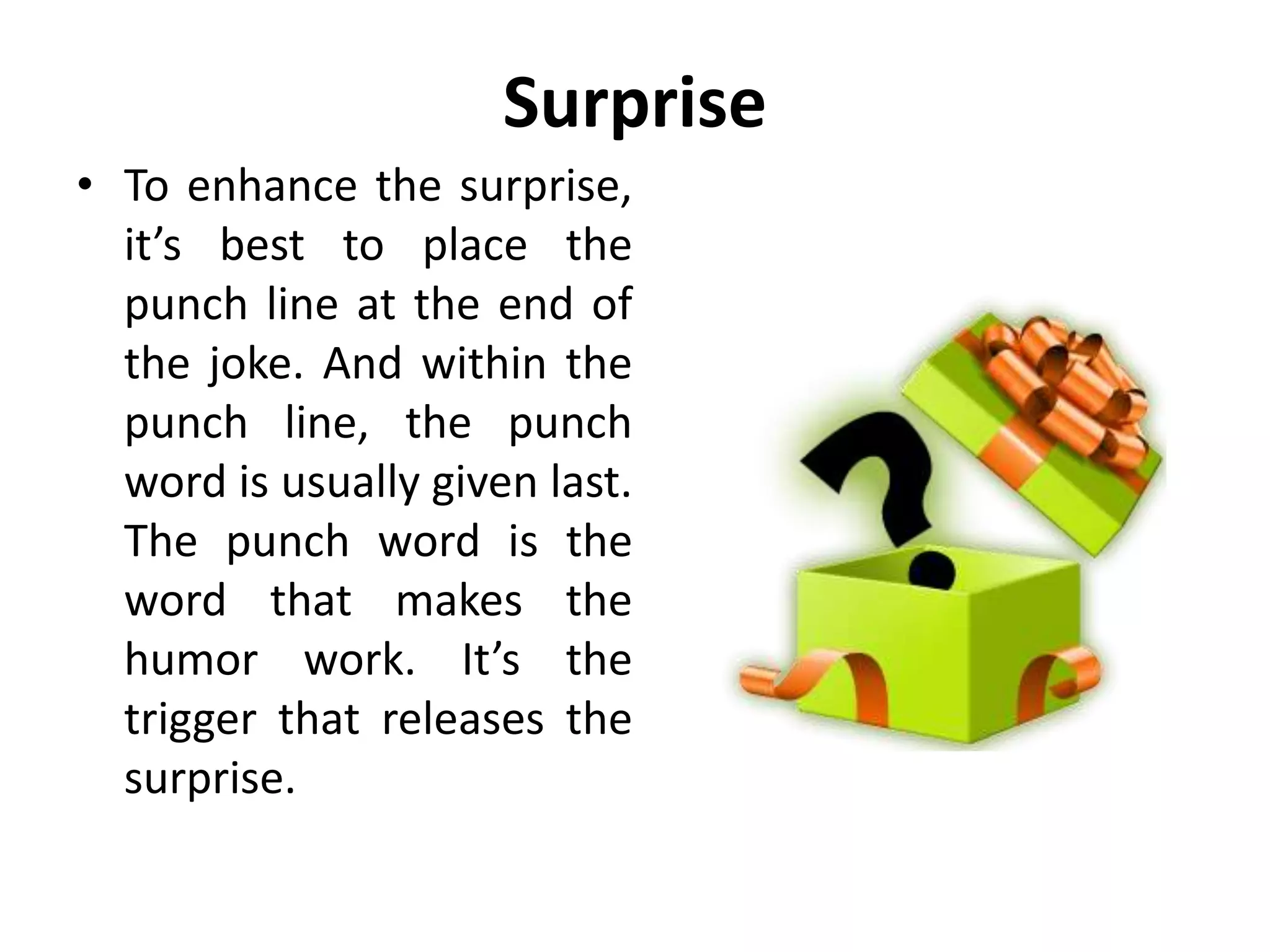 Surprise
• To enhance the surprise,
it’s best to place the
punch line at the end of
the joke. And within the
punch line, the punch
word is usually given last.
The punch word is the
word that makes the
humor work. It’s the
trigger that releases the
surprise.
 